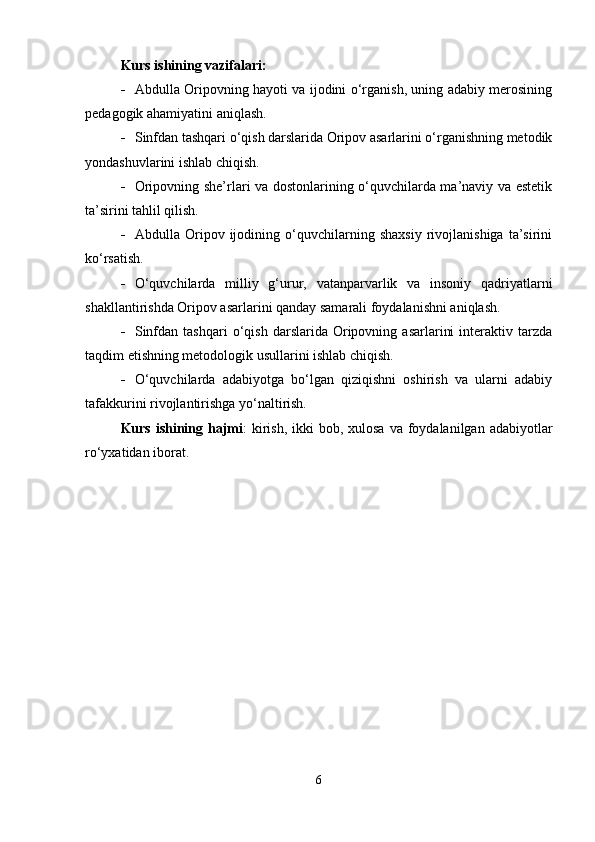 Kurs ishining vazifalari:
 Abdulla Oripovning hayoti va ijodini o‘rganish, uning adabiy merosining
pedagogik ahamiyatini aniqlash.
 Sinfdan tashqari o‘qish darslarida Oripov asarlarini o‘rganishning metodik
yondashuvlarini ishlab chiqish.
 Oripovning she’rlari va dostonlarining o‘quvchilarda ma’naviy va estetik
ta’sirini tahlil qilish.
 Abdulla   Oripov   ijodining   o‘quvchilarning   shaxsiy   rivojlanishiga   ta’sirini
ko‘rsatish.
 O‘quvchilarda   milliy   g‘urur,   vatanparvarlik   va   insoniy   qadriyatlarni
shakllantirishda Oripov asarlarini qanday samarali foydalanishni aniqlash.
 Sinfdan   tashqari   o‘qish   darslarida   Oripovning   asarlarini   interaktiv  tarzda
taqdim etishning metodologik usullarini ishlab chiqish.
 O‘quvchilarda   adabiyotga   bo‘lgan   qiziqishni   oshirish   va   ularni   adabiy
tafakkurini rivojlantirishga yo‘naltirish.
Kurs ishining hajmi :  kirish,  ikki  bob, xulosa  va foydalanilgan adabiyotlar
ro‘yxatidan iborat.
6 