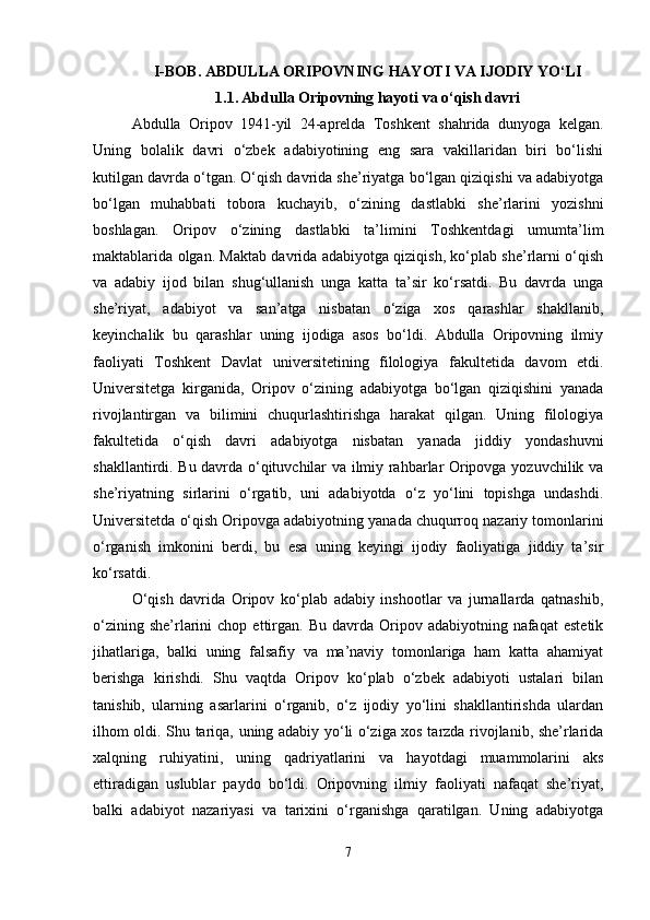 I-BOB. ABDULLA ORIPOVNING HAYOTI VA IJODIY YO‘LI
1.1.   Abdulla Oripovning hayoti va o‘qish davri
Abdulla   Oripov   1941-yil   24-aprelda   Toshkent   shahrida   dunyoga   kelgan.
Uning   bolalik   davri   o‘zbek   adabiyotining   eng   sara   vakillaridan   biri   bo‘lishi
kutilgan davrda o‘tgan. O‘qish davrida she’riyatga bo‘lgan qiziqishi va adabiyotga
bo‘lgan   muhabbati   tobora   kuchayib,   o‘zining   dastlabki   she’rlarini   yozishni
boshlagan.   Oripov   o‘zining   dastlabki   ta’limini   Toshkentdagi   umumta’lim
maktablarida olgan. Maktab davrida adabiyotga qiziqish, ko‘plab she’rlarni o‘qish
va   adabiy   ijod   bilan   shug‘ullanish   unga   katta   ta’sir   ko‘rsatdi.   Bu   davrda   unga
she’riyat,   adabiyot   va   san’atga   nisbatan   o‘ziga   xos   qarashlar   shakllanib,
keyinchalik   bu   qarashlar   uning   ijodiga   asos   bo‘ldi.   Abdulla   Oripovning   ilmiy
faoliyati   Toshkent   Davlat   universitetining   filologiya   fakultetida   davom   etdi.
Universitetga   kirganida,   Oripov   o‘zining   adabiyotga   bo‘lgan   qiziqishini   yanada
rivojlantirgan   va   bilimini   chuqurlashtirishga   harakat   qilgan.   Uning   filologiya
fakultetida   o‘qish   davri   adabiyotga   nisbatan   yanada   jiddiy   yondashuvni
shakllantirdi. Bu davrda o‘qituvchilar va ilmiy rahbarlar Oripovga yozuvchilik va
she’riyatning   sirlarini   o‘rgatib,   uni   adabiyotda   o‘z   yo‘lini   topishga   undashdi.
Universitetda o‘qish Oripovga adabiyotning yanada chuqurroq nazariy tomonlarini
o‘rganish   imkonini   berdi,   bu   esa   uning   keyingi   ijodiy   faoliyatiga   jiddiy   ta’sir
ko‘rsatdi.
O‘qish   davrida   Oripov   ko‘plab   adabiy   inshootlar   va   jurnallarda   qatnashib,
o‘zining  she’rlarini   chop  ettirgan.   Bu  davrda  Oripov  adabiyotning   nafaqat   estetik
jihatlariga,   balki   uning   falsafiy   va   ma’naviy   tomonlariga   ham   katta   ahamiyat
berishga   kirishdi.   Shu   vaqtda   Oripov   ko‘plab   o‘zbek   adabiyoti   ustalari   bilan
tanishib,   ularning   asarlarini   o‘rganib,   o‘z   ijodiy   yo‘lini   shakllantirishda   ulardan
ilhom oldi. Shu tariqa, uning adabiy yo‘li o‘ziga xos tarzda rivojlanib, she’rlarida
xalqning   ruhiyatini,   uning   qadriyatlarini   va   hayotdagi   muammolarini   aks
ettiradigan   uslublar   paydo   bo‘ldi.   Oripovning   ilmiy   faoliyati   nafaqat   she’riyat,
balki   adabiyot   nazariyasi   va   tarixini   o‘rganishga   qaratilgan.   Uning   adabiyotga
7 