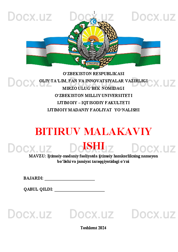 1
O‘ZBEKISTON RESPUBLIKASI 
OLIY TA’LIM, FAN VA INNOVATSIYALAR VAZIRLIGI
MIRZO ULUG‘BEK NOMIDAGI 
O‘ZBEKISTON MILLIY UNIVERSITETI
IJTIMOIY – IQTISODIY FAKULTETI
IJTIMOIY MADANIY FAOLIYAT  YO‘NALISHI
BITIRUV MALAKAVIY
ISHI
MAVZU: Ijtimoiy-madaniy faoliyatda ijtimoiy hamkorlikning namoyon
bo‘lishi va jamiyat taraqqiyotidagi o‘rni
BAJARDI: ________________________
QABUL QILDI: ________________________
Toshkent 2024 