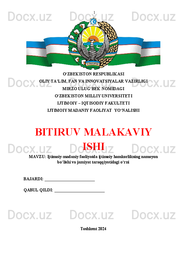1
O‘ZBEKISTON RESPUBLIKASI 
OLIY TA’LIM, FAN VA INNOVATSIYALAR VAZIRLIGI
MIRZO ULUG‘BEK NOMIDAGI 
O‘ZBEKISTON MILLIY UNIVERSITETI
IJTIMOIY – IQTISODIY FAKULTETI
IJTIMOIY MADANIY FAOLIYAT  YO‘NALISHI
BITIRUV MALAKAVIY
ISHI
MAVZU: Ijtimoiy-madaniy faoliyatda ijtimoiy hamkorlikning namoyon
bo‘lishi va jamiyat taraqqiyotidagi o‘rni
BAJARDI: ________________________
QABUL QILDI: ________________________
Toshkent 2024