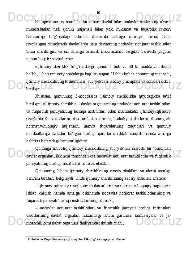 10
Ko‘pgina xorijiy mamlakatlarda ham davlat bilan nodavlat sektorning o‘zaro
munosabatlari   turli   qonun   hujjatlari   bilan   yoki   hukumat   va   fuqarolik   sektori
hamkorligi   to‘g‘risidagi   bitimlar   doirasida   tartibga   solingan.   Biroq   hatto
rivojlangan   demokratik   davlatlarda   ham   davlatning   nodavlat   notijorat   tashkilotlar
bilan   sherikligini   va   uni   amalga   oshirish   mexanizmini   belgilab   beruvchi   yagona
qonun   hujjati   mavjud   emas.
«Ijtimoiy   sheriklik   to‘g‘risida»gi   qonun   5   bob   va   30   ta   moddadan   iborat
bo‘lib, 1-bob umumiy qoidalarga bag‘ishlangan. Ushbu bobda qonunning maqsadi,
ijtimoiy sheriklikning tushunchasi, sub’yektlari, asosiy prinsiplari va sohalari ochib
berilgan.
Xususan,   qonunning   3-moddasida   ijtimoiy   sheriklikka   quyidagicha   ta'rif
berilgan: «Ijtimoiy sheriklik – davlat organlarining nodavlat notijorat tashkilotlari
va   fuqarolik   jamiyatining   boshqa   institutlari   bilan   mamlakatni   ijtimoiy-iqtisodiy
rivojlantirish   dasturlarini,   shu   jumladan   tarmoq,   hududiy   dasturlarni,   shuningdek
normativ-huquqiy   hujjatlarni   hamda   fuqarolarning   xuquqlari   va   qonuniy
manfaatlariga   daxldor   bo‘lgan   boshqa   qarorlarni   ishlab   chiqish   hamda   amalga
oshirish   borasidagi   hamkorligidir» 1
.
Qonunga   muvofiq   ijtimoiy   sheriklikning   sub’yektlari   sifatida   bir   tomondan
davlat organlari, ikkinchi tomondan esa nodavlat notijorat tashkilotlar va fuqarolik
jamiyatining   boshqa   institutlari   ishtirok   etadilar.
Qonunning   2-bobi   ijtimoiy   sheriklikning   asosiy   shakllari   va   ularni   amalga
oshirish   tartibini   belgilaydi.   Unda   ijtimoiy   sheriklikning   asosiy   shakllari   sifatida:
– ijtimoiy-iqtisodiy rivojlantirish dasturlarini va normativ-huquqiy hujjatlarni
ishlab   chiqish   hamda   amalga   oshirishda   nodavlat   notijorat   tashkilotlarining   va
fuqarolik   jamiyati   boshqa   institutlarining   ishtiroki;
– nodavlat   notijorat   tashkilotlari   va   fuqarolik   jamiyati   boshqa   institutlari
vakillarining   davlat   organlari   huzuridagi   ishchi   guruhlar,   komissiyalar   va   ja-
moatchilik-maslahat organlari   faoliyatida   ishtirok   etishi;
1
  O’zbekiston   Respublikasining   «Ijtimoiy   sheriklik   to‘g‘risida»gi   qonuni//lex.uz 