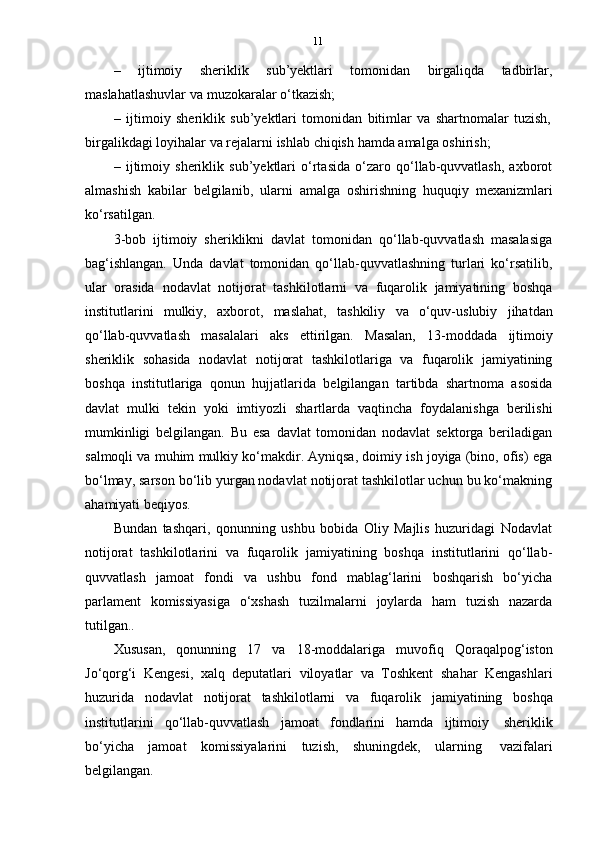 11
– ijtimoiy   sheriklik   sub’yektlari   tomonidan   birgaliqda   tadbirlar,
maslahatlashuvlar   va   muzokaralar   o‘tkazish;
– ijtimoiy   sheriklik   sub’yektlari   tomonidan   bitimlar   va   shartnomalar   tuzish,
birgalikdagi loyihalar   va   rejalarni   ishlab   chiqish   hamda   amalga   oshirish;
– ijtimoiy   sheriklik   sub’yektlari   o‘rtasida   o‘zaro   qo‘llab-quvvatlash,   axborot
almashish   kabilar   belgilanib,   ularni   amalga   oshirishning   huquqiy   mexanizmlari
ko‘rsatilgan.
3-bob   ijtimoiy   sheriklikni   davlat   tomonidan   qo‘llab-quvvatlash   masalasiga
bag‘ishlangan.   Unda   davlat   tomonidan   qo‘llab-quvvatlashning   turlari   ko‘rsatilib,
ular   orasida   nodavlat   notijorat   tashkilotlarni   va   fuqarolik   jamiyatining   boshqa
institutlarini   mulkiy,   axborot,   maslahat,   tashkiliy   va   o‘quv-uslubiy   jihatdan
qo‘llab-quvvatlash   masalalari   aks   ettirilgan.   Masalan,   13-moddada   ijtimoiy
sheriklik   sohasida   nodavlat   notijorat   tashkilotlariga   va   fuqarolik   jamiyatining
boshqa   institutlariga   qonun   hujjatlarida   belgilangan   tartibda   shartnoma   asosida
davlat   mulki   tekin   yoki   imtiyozli   shartlarda   vaqtincha   foydalanishga   berilishi
mumkinligi   belgilangan.   Bu   esa   davlat   tomonidan   nodavlat   sektorga   beriladigan
salmoqli va muhim mulkiy ko‘makdir. Ayniqsa, doimiy ish joyiga (bino, ofis) ega
bo‘lmay, sarson bo‘lib yurgan nodavlat notijorat tashkilotlar uchun bu ko‘makning
ahamiyati   beqiyos.
Bundan   tashqari,   qonunning   ushbu   bobida   Oliy   Majlis   huzuridagi   Nodavlat
notijorat   tashkilotlarini   va   fuqarolik   jamiyatining   boshqa   institutlarini   qo‘llab-
quvvatlash   jamoat   fondi   va   ushbu   fond   mablag‘larini   boshqarish   bo‘yicha
parlament   komissiyasiga   o‘xshash   tuzilmalarni   joylarda   ham   tuzish   nazarda
tutilgan..
Xususan,   qonunning   17   va   18-moddalariga   muvofiq   Qoraqalpog‘iston
Jo‘qorg‘i   Kengesi,   xalq   deputatlari   viloyatlar   va   Toshkent   shahar   Kengashlari
huzurida   nodavlat   notijorat   tashkilotlarni   va   fuqarolik   jamiyatining   boshqa
institutlarini   qo‘llab-quvvatlash   jamoat   fondlarini   hamda   ijtimoiy   sheriklik
bo‘yicha   jamoat   komissiyalarini   tuzish,   shuningdek,   ularning   vazifalari
belgilangan. 