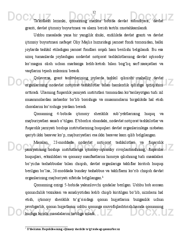 12
Ta'kidlash   lozimki,   qonunning   mazkur   bobida   davlat   subsidiyasi,   davlat
granti,   davlat   ijtimoiy   buyurtmasi   va   ularni   berish   tartibi   mustahkamlandi.
Ushbu   masalada   yana   bir   yangilik   shuki,   endilikda   davlat   granti   va   davlat
ijtimoiy buyurtmasi nafaqat Oliy Majlis huzuridagi jamoat fondi tomonidan, balki
joylarda   tashkil   etiladigan  jamoat  fondlari  orqali   ham  berilishi   belgilandi.  Bu  esa
uzoq   tumanlarda   joylashgan   nodavlat   notijorat   tashkilotlarning   davlat   iqtisodiy
ko‘magini   olish   uchun   markazga   kelib-ketish   bilan   bog‘liq   sarf-xarajatlari   va
vaqtlarini   tejash   imkonini   beradi.
Qolaversa,   grant   tanlovlarining   joylarda   tashkil   qilinishi   mahalliy   davlat
organlarining   nodavlat   notijorat   tashkilotlar   bilan   hamkorlik   qilishga   qiziqishini
orttiradi. Ularning fuqarolik jamiyati institutlari tomonidan ko‘tarilayotgan turli xil
muammolardan   xabardor   bo‘lib   borishiga   va   muammolarni   birgalikda   hal   etish
choralarini   ko‘rishiga   yordam   beradi.
Qonunning   4-bobida   ijtimoiy   sheriklik   sub’yektlarining   huquq   va
majburiyatlari sanab o‘tilgan. E'tiborlisi shundaki, nodavlat notijorat tashkilotlar va
fuqarolik jamiyati boshqa institutlarining huquqlari davlat organlarinikiga nisbatan
qariyb ikki baravar ko‘p,   majburiyatlari   esa ikki baravar kam   qilib belgilangan.
Masalan,   23-moddada   nodavlat   notijorat   tashkilotlari   va   fuqarolik
jamiyatining   boshqa   institutlariga   ijtimoiy-iqtisodiy   rivojlantirishning,   fuqarolar
huquqlari, erkinliklari va qonuniy manfaatlarini himoya qilishning turli masalalari
bo‘yicha   tashabbuslar   bilan   chiqish,   davlat   organlariga   takliflar   kiritish   huquqi
berilgan bo‘lsa, 26-moddada bunday tashabbus va takliflarni ko‘rib chiqish davlat
organlarining   majburiyati   sifatida   belgilangan. 1
Qonunning oxirgi 5-bobida yakunlovchi qoidalar berilgan. Ushbu bob asosan
qonunchilik   texnikasi   va   amaliyotidan   kelib   chiqib   kiritilgan   bo‘lib,   nizolarni   hal
etish,   ijtimoiy   sheriklik   to‘g‘risidagi   qonun   hujjatlarini   buzganlik   uchun
javobgarlik, qonun hujjatlarini ushbu qonunga muvofiqlashtirish hamda qonunning
kuchga   kirishi masalalarini   tartibga   soladi.
1
  O’zbekiston   Respublikasining   «Ijtimoiy   sheriklik   to‘g‘risida»gi   qonuni//lex.uz 