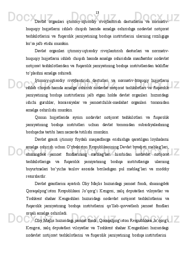 13
Davlat   organlari   ijtimoiy-iqtisodiy   rivojlantirish   dasturlarini   va   normativ-
huquqiy   hujjatlarni   ishlab   chiqish   hamda   amalga   oshirishga   nodavlat   notijorat
tashkilotlarini   va   fuqarolik   jamiyatining   boshqa   institutlarini   ularning   roziligiga
ko‘ra   jalb   etishi   mumkin.
Davlat   organlari   ijtimoiy-iqtisodiy   rivojlantirish   dasturlari   va   normativ-
huquqiy   hujjatlarni   ishlab   chiqish   hamda   amalga   oshirishda   manfaatdor   nodavlat
notijorat   tashkilotlaridan   va   fuqarolik   jamiyatining   boshqa   institutlaridan   takliflar
to‘plashni   amalga   oshiradi.
Ijtimoiy-iqtisodiy   rivojlantirish   dasturlari   va   normativ-huquqiy   hujjatlarni
ishlab  chiqish  hamda  amalga oshirish  nodavlat   notijorat   tashkilotlari  va  fuqarolik
jamiyatining   boshqa   institutlarini   jalb   etgan   holda   davlat   organlari   huzuridagi
ishchi   guruhlar,   komissiyalar   va   jamoatchilik-maslahat   organlari   tomonidan
amalga   oshirilishi   mumkin.
Qonun   hujjatlarida   ayrim   nodavlat   notijorat   tashkilotlari   va   fuqarolik
jamiyatining   boshqa   institutlari   uchun   davlat   tomonidan   subsidiyalashning
boshqacha   tartibi ham   nazarda   tutilishi   mumkin.
Davlat   granti   ijtimoiy   foydali   maqsadlarga   erishishga   qaratilgan   loyihalarni
amalga oshirish uchun O‘zbekiston Respublikasining Davlat byudjeti mablag‘lari,
shuningdek   jamoat   fondlarining   mablag‘lari   hisobidan   nodavlat   notijorat
tashkilotlariga   va   fuqarolik   jamiyatining   boshqa   institutlariga   ularning
buyurtmalari   bo‘yicha   tanlov   asosida   beriladigan   pul   mablag‘lari   va   moddiy
resurslardir.
Davlat   grantlarini   ajratish   Oliy   Majlis   huzuridagi   jamoat   fondi,   shuningdek
Qoraqalpog‘iston   Respublikasi   Jo‘qorg‘i   Kengesi,   xalq   deputatlari   viloyatlar   va
Toshkent   shahar   Kengashlari   huzuridagi   nodavlat   notijorat   tashkilotlarini   va
fuqarolik   jamiyatining   boshqa   institutlarini   qo‘llab-quvvatlash   jamoat   fondlari
orqali   amalga   oshiriladi.
Oliy Majlis huzuridagi jamoat fondi, Qoraqalpog‘iston Respublikasi Jo‘qorg‘i
Kengesi,   xalq   deputatlari   viloyatlar   va   Toshkent   shahar   Kengashlari   huzuridagi
nodavlat   notijorat   tashkilotlarini   va   fuqarolik   jamiyatining   boshqa   institutlarini 