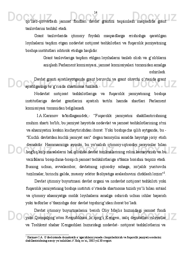 14
qo‘llab-quvvatlash   jamoat   fondlari   davlat   grantini   taqsimlash   maqsadida   grant
tanlovlarini   tashkil   etadi.
Grant   tanlovlarida   ijtimoiy   foydali   maqsadlarga   erishishga   qaratilgan
loyihalarni  taqdim  etgan   nodavlat   notijorat  tashkilotlari  va  fuqarolik  jamiyatining
boshqa   institutlari   ishtirok   etishga   haqlidir.
Grant   tanlovlariga   taqdim   etilgan   loyihalarni   tanlab   olish   va   g‘oliblarni
aniqlash   Parlament   komissiyasi,   jamoat   komissiyalari   tomonidan   amalga
oshiriladi.
Davlat granti ajratilayotganda grant beruvchi va grant oluvchi o‘rtasida grant
ajratilganligi   to‘g‘risida   shartnoma tuziladi.
Nodavlat   notijorat   tashkilotlariga   va   fuqarolik   jamiyatining   boshqa
institutlariga   davlat   grantlarini   ajratish   tartibi   hamda   shartlari   Parlament
komissiyasi   tomonidan belgilanadi.
I.A.Karimov ta'kidlaganidek,- “Fuqarolik jamiyatini shakllantirishning
muhim sharti   bo'lib,   bu   jamiyat   hayotida   nodavlat   va   jamoat   tashkilotlarining   o'rni
va   ahamiyatini   keskin   kuchaytirishdan   iborat.   Yoki   boshqacha   qilib   aytganda,   bu   -
"Kuchli   davlatdan   kuchli   jamiyat   sari"   degan   tamoyilni   amalda   hayotga   joriy   etish
demakdir.   Hammamizga   ayonki,   bu   yo'nalish   ijtimoiy-iqtisodiy   jarayonlar   bilan
bog'liq ko'p masalalarni hal qilishda davlat tuzilmalarining rolini kamaytirish va bu
vazifalarni   bosqichma-bosqich   jamoat   tashkilotlariga   o'tkaza   borishni   taqozo   etadi.
Buning uchun, avvalambor, davlatning iqtisodiy   sohaga, xo'jalik yurituvchi
tuzilmalar, birinchi galda, xususiy sektor faoliyatiga aralashuvini cheklash lozim" 1
.
Davlat   ijtimoiy   buyurtmasi   davlat   organi   va   nodavlat   notijorat   tashkiloti   yoki
fuqarolik jamiyatining boshqa instituti o‘rtasida shartnoma tuzish yo‘li bilan sotsial
va   ijtimoiy   ahamiyatga   molik   loyihalarni   amalga   oshirish   uchun   ishlar   bajarish
yoki   tadbirlar   o‘tkazishga   doir   davlat   topshirig‘idan   iborat   bo‘ladi.
Davlat   ijtimoiy   buyurtmalarini   berish   Oliy   Majlis   huzuridagi   jamoat   fondi
yoki Qoraqalpog‘iston Respublikasi  Jo‘qorg‘i Kengesi,  xalq deputatlari viloyatlar
va   Toshkent   shahar   Kengashlari   huzuridagi   nodavlat-   notijorat   tashkilotlarini   va
1
  Karimov I.A. O`zbekistonda demokratik o`zgarishlarni yanada chuqurlashtirish va fuqarolik jamiyati asoslarini
shakllantirishning   asosiy   yo`nalishlari.//   Xalq   so`zi,   2002-yil   30-avgust. 