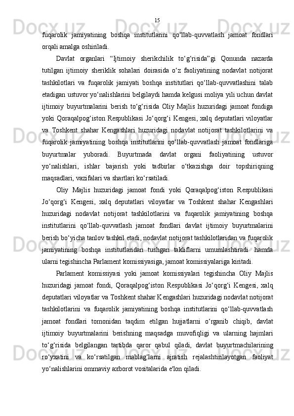 15
fuqarolik   jamiyatining   boshqa   institutlarini   qo‘llab-quvvatlash   jamoat   fondlari
orqali   amalga   oshiriladi.
Davlat   organlari   “Ijtimoiy   sherikchilik   to‘g‘risida”gi   Qonunda   nazarda
tutilgan   ijtimoiy   sheriklik   sohalari   doirasida   o‘z   faoliyatining   nodavlat   notijorat
tashkilotlari   va   fuqarolik   jamiyati   boshqa   institutlari   qo‘llab-quvvatlashini   talab
etadigan ustuvor yo‘nalishlarini belgilaydi hamda kelgusi moliya yili uchun davlat
ijtimoiy   buyurtmalarini   berish   to‘g‘risida   Oliy   Majlis   huzuridagi   jamoat   fondiga
yoki Qoraqalpog‘iston Respublikasi  Jo‘qorg‘i Kengesi,  xalq deputatlari viloyatlar
va   Toshkent   shahar   Kengashlari   huzuridagi   nodavlat   notijorat   tashkilotlarini   va
fuqarolik   jamiyatining   boshqa   institutlarini   qo‘llab-quvvatlash   jamoat   fondlariga
buyurtmalar   yuboradi.   Buyurtmada   davlat   organi   faoliyatining   ustuvor
yo‘nalishlari,   ishlar   bajarish   yoki   tadbirlar   o‘tkazishga   doir   topshiriqning
maqsadlari,   vazifalari va   shartlari   ko‘rsatiladi.
Oliy   Majlis   huzuridagi   jamoat   fondi   yoki   Qoraqalpog‘iston   Respublikasi
Jo‘qorg‘i   Kengesi,   xalq   deputatlari   viloyatlar   va   Toshkent   shahar   Kengashlari
huzuridagi   nodavlat   notijorat   tashkilotlarini   va   fuqarolik   jamiyatining   boshqa
institutlarini   qo‘llab-quvvatlash   jamoat   fondlari   davlat   ijtimoiy   buyurtmalarini
berish bo‘yicha tanlov tashkil etadi, nodavlat notijorat tashkilotlaridan va fuqarolik
jamiyatining   boshqa   institutlaridan   tushgan   takliflarni   umumlashtiradi   hamda
ularni   tegishincha   Parlament   komissiyasiga,   jamoat   komissiyalariga   kiritadi.
Parlament   komissiyasi   yoki   jamoat   komissiyalari   tegishincha   Oliy   Majlis
huzuridagi   jamoat   fondi,   Qoraqalpog‘iston   Respublikasi   Jo‘qorg‘i   Kengesi,   xalq
deputatlari viloyatlar va Toshkent shahar Kengashlari huzuridagi nodavlat notijorat
tashkilotlarini   va   fuqarolik   jamiyatining   boshqa   institutlarini   qo‘llab-quvvatlash
jamoat   fondlari   tomonidan   taqdim   etilgan   hujjatlarni   o‘rganib   chiqib,   davlat
ijtimoiy   buyurtmalarini   berishning   maqsadga   muvofiqligi   va   ularning   hajmlari
to‘g‘risida   belgilangan   tartibda   qaror   qabul   qiladi,   davlat   buyurtmachilarining
ro‘yxatini   va   ko‘rsatilgan   mablag‘larni   ajratish   rejalashtirilayotgan   faoliyat
yo‘nalishlarini ommaviy   axborot   vositalarida   e'lon   qiladi. 