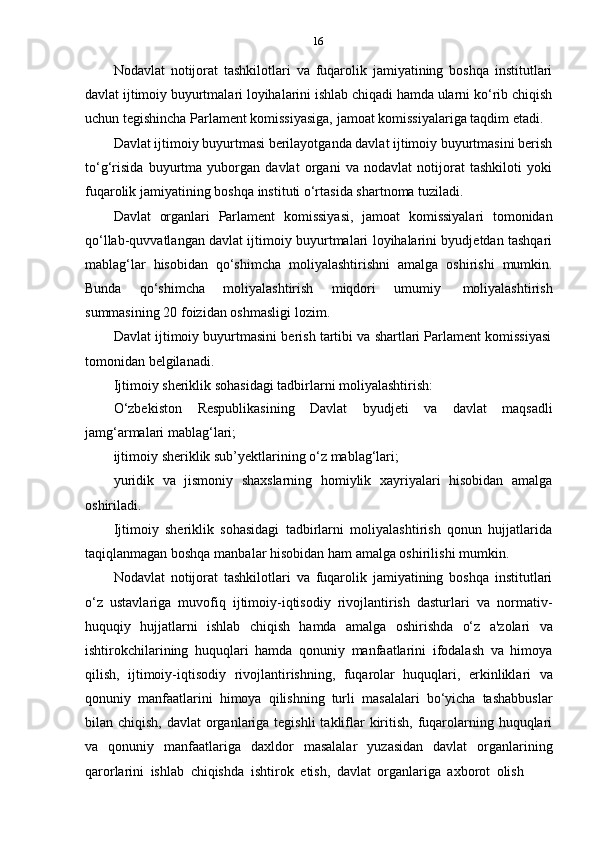 16
Nodavlat   notijorat   tashkilotlari   va   fuqarolik   jamiyatining   boshqa   institutlari
davlat ijtimoiy buyurtmalari loyihalarini ishlab chiqadi hamda ularni ko‘rib chiqish
uchun   tegishincha   Parlament   komissiyasiga,   jamoat   komissiyalariga   taqdim   etadi.
Davlat ijtimoiy buyurtmasi berilayotganda davlat ijtimoiy buyurtmasini berish
to‘g‘risida   buyurtma   yuborgan   davlat   organi   va   nodavlat   notijorat   tashkiloti   yoki
fuqarolik jamiyatining boshqa   instituti   o‘rtasida   shartnoma tuziladi.
Davlat   organlari   Parlament   komissiyasi,   jamoat   komissiyalari   tomonidan
qo‘llab-quvvatlangan davlat ijtimoiy buyurtmalari loyihalarini byudjetdan tashqari
mablag‘lar   hisobidan   qo‘shimcha   moliyalashtirishni   amalga   oshirishi   mumkin.
Bunda   qo‘shimcha   moliyalashtirish   miqdori   umumiy   moliyalashtirish
summasining   20   foizidan   oshmasligi   lozim.
Davlat ijtimoiy buyurtmasini berish tartibi va shartlari Parlament komissiyasi
tomonidan   belgilanadi.
Ijtimoiy   sheriklik   sohasidagi   tadbirlarni   moliyalashtirish:
O‘zbekiston   Respublikasining   Davlat   byudjeti   va   davlat   maqsadli
jamg‘armalari   mablag‘lari;
ijtimoiy   sheriklik   sub’yektlarining   o‘z   mablag‘lari;
yuridik   va   jismoniy   shaxslarning   homiylik   xayriyalari   hisobidan   amalga
oshiriladi.
Ijtimoiy   sheriklik   sohasidagi   tadbirlarni   moliyalashtirish   qonun   hujjatlarida
taqiqlanmagan   boshqa   manbalar hisobidan   ham   amalga oshirilishi   mumkin.
Nodavlat   notijorat   tashkilotlari   va   fuqarolik   jamiyatining   boshqa   institutlari
o‘z   ustavlariga   muvofiq   ijtimoiy-iqtisodiy   rivojlantirish   dasturlari   va   normativ-
huquqiy   hujjatlarni   ishlab   chiqish   hamda   amalga   oshirishda   o‘z   a'zolari   va
ishtirokchilarining   huquqlari   hamda   qonuniy   manfaatlarini   ifodalash   va   himoya
qilish,   ijtimoiy-iqtisodiy   rivojlantirishning,   fuqarolar   huquqlari,   erkinliklari   va
qonuniy   manfaatlarini   himoya   qilishning   turli   masalalari   bo‘yicha   tashabbuslar
bilan chiqish, davlat  organlariga tegishli  takliflar  kiritish, fuqarolarning huquqlari
va   qonuniy   manfaatlariga   daxldor   masalalar   yuzasidan   davlat   organlarining
qarorlarini   ishlab   chiqishda   ishtirok   etish,   davlat   organlariga   axborot   olish 