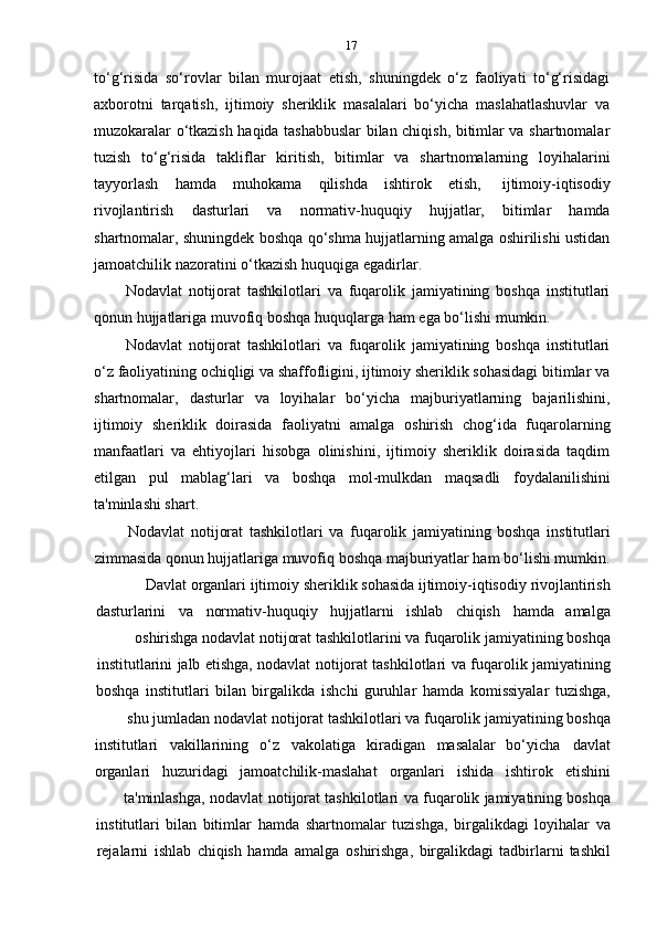 17
to‘g‘risida   so‘rovlar   bilan   murojaat   etish,   shuningdek   o‘z   faoliyati   to‘g‘risidagi
axborotni   tarqatish,   ijtimoiy   sheriklik   masalalari   bo‘yicha   maslahatlashuvlar   va
muzokaralar o‘tkazish haqida tashabbuslar bilan chiqish, bitimlar va shartnomalar
tuzish   to‘g‘risida   takliflar   kiritish,   bitimlar   va   shartnomalarning   loyihalarini
tayyorlash   hamda   muhokama   qilishda   ishtirok   etish,   ijtimoiy-iqtisodiy
rivojlantirish   dasturlari   va   normativ-huquqiy   hujjatlar,   bitimlar   hamda
shartnomalar, shuningdek boshqa qo‘shma hujjatlarning amalga oshirilishi ustidan
jamoatchilik   nazoratini   o‘tkazish   huquqiga   egadirlar.
Nodavlat   notijorat   tashkilotlari   va   fuqarolik   jamiyatining   boshqa   institutlari
qonun   hujjatlariga   muvofiq   boshqa   huquqlarga   ham   ega   bo‘lishi   mumkin.
Nodavlat   notijorat   tashkilotlari   va   fuqarolik   jamiyatining   boshqa   institutlari
o‘z faoliyatining ochiqligi va shaffofligini, ijtimoiy sheriklik sohasidagi bitimlar va
shartnomalar,   dasturlar   va   loyihalar   bo‘yicha   majburiyatlarning   bajarilishini,
ijtimoiy   sheriklik   doirasida   faoliyatni   amalga   oshirish   chog‘ida   fuqarolarning
manfaatlari   va   ehtiyojlari   hisobga   olinishini,   ijtimoiy   sheriklik   doirasida   taqdim
etilgan   pul   mablag‘lari   va   boshqa   mol-mulkdan   maqsadli   foydalanilishini
ta'minlashi   shart.
Nodavlat   notijorat   tashkilotlari   va   fuqarolik   jamiyatining   boshqa   institutlari
zimmasida qonun hujjatlariga muvofiq boshqa majburiyatlar ham bo‘lishi mumkin.
Davlat   organlari   ijtimoiy   sheriklik   sohasida   ijtimoiy-iqtisodiy   rivojlantirish
dasturlarini va normativ-huquqiy hujjatlarni ishlab chiqish hamda amalga
oshirishga   nodavlat   notijorat   tashkilotlarini   va   fuqarolik   jamiyatining   boshqa
institutlarini   jalb   etishga,   nodavlat   notijorat   tashkilotlari   va   fuqarolik   jamiyatining
boshqa   institutlari   bilan   birgalikda   ishchi   guruhlar   hamda   komissiyalar   tuzishga,
shu   jumladan   nodavlat   notijorat   tashkilotlari   va   fuqarolik   jamiyatining   boshqa
institutlari vakillarining o‘z vakolatiga kiradigan masalalar bo‘yicha davlat
organlari huzuridagi jamoatchilik-maslahat organlari ishida ishtirok etishini
ta'minlashga,   nodavlat   notijorat   tashkilotlari   va   fuqarolik   jamiyatining   boshqa
institutlari   bilan   bitimlar   hamda   shartnomalar   tuzishga,   birgalikdagi   loyihalar   va
rejalarni   ishlab   chiqish   hamda   amalga   oshirishga,   birgalikdagi   tadbirlarni   tashkil 