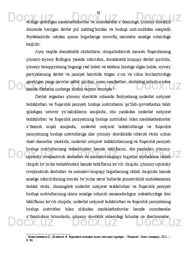 18
etishga qaratilgan maslahatlashuvlar va muzokaralar o‘tkazishga, ijtimoiy sheriklik
doirasida   berilgan   davlat   pul   mablag‘laridan   va   boshqa   mol-mulkdan   maqsadli
foydalanilishi   ustidan   qonun   hujjatlariga   muvofiq   nazoratni   amalga   oshirishga
haqlidir.
Ayni   vaqtda   demokratik   islohotlarni   chuqurlashtirish   zarurati   fuqarolarning
ijtimoiy-siyosiy   faolligini   yanada   oshirishni,   demokratik  huquqiy  davlat   qurilishi,
ijtimoiy taraqqiyotning bugungi real holati va talabini hisobga olgan holda, siyosiy
partiyalarning   davlat   va   jamiyat   hayotida   tutgan   o`rni   va   rolini   kuchaytirishga
qaratilgan yangi qarorlar qabul qilishni, inson manfaatlari, aholining xohish-irodasi
hamda   fikrlarini inobatga   olishni   taqozo   etmoqda. 1
Davlat   organlari   ijtimoiy   sheriklik   sohasida   faoliyatning   nodavlat   notijorat
tashkilotlari   va   fuqarolik   jamiyati   boshqa   institutlarini   qo‘llab-quvvatlashni   talab
qiladigan   ustuvor   yo‘nalishlarini   aniqlashi,   shu   jumladan   nodavlat   notijorat
tashkilotlari   va   fuqarolik   jamiyatining   boshqa   institutlari   bilan   maslahatlashuvlar
o‘tkazish   orqali   aniqlashi,   nodavlat   notijorat   tashkilotlariga   va   fuqarolik
jamiyatining   boshqa   institutlariga   ular   ijtimoiy   sheriklikda   ishtirok   etishi   uchun
shart-sharoitlar yaratishi, nodavlat  notijorat  tashkilotlarining va fuqarolik jamiyati
boshqa   institutlarining   tashabbuslari   hamda   takliflarini,   shu   jumladan   ijtimoiy-
iqtisodiy rivojlantirish  dasturlari   va normativ-huquqiy  hujjatlar   loyihalarini   ishlab
chiqish bo‘yicha tashabbuslari hamda takliflarini ko‘rib chiqishi, ijtimoiy-iqtisodiy
rivojlantirish dasturlari va normativ-huquqiy hujjatlarning ishlab chiqilishi  hamda
amalga oshirilishining borishi bo‘yicha zarur hollarda jamoatchilik muhokamasini
tashkil   etishi,   shuningdek   nodavlat   notijorat   tashkilotlari   va   fuqarolik   jamiyati
boshqa   institutlarining   ularni   amalga   oshirish   samaradorligini   yuksaltirishga   doir
takliflarini ko‘rib chiqishi, nodavlat notijorat tashkilotlari va fuqarolik jamiyatining
boshqa   institutlari   bilan   oldindan   maslahatlashuvlar   hamda   muzokaralar
o‘tkazilishini   ta'minlashi,   ijtimoiy   sheriklik   sohasidagi   bitimlar   va   shartnomalar,
1
  Зиёмухаммдов Б., Исмоиов Ф. Баркамол авлодни вояга етказиш сирлари. –Тошкент: Сано-стандарт, 2011. –
Б.   86. 