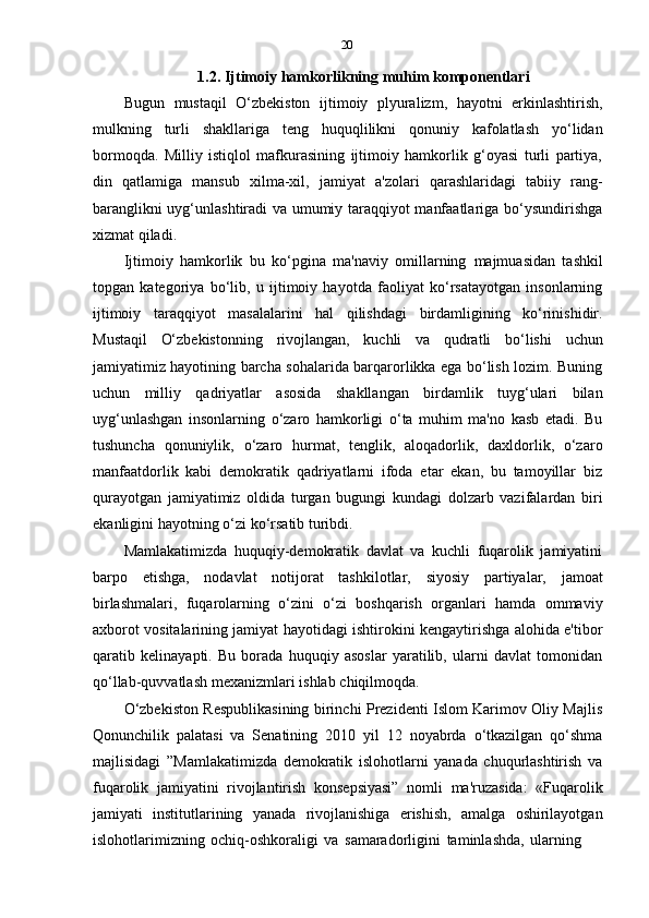 20
1.2. Ijtimoiy   hamkorlikning   muhim   komponentlari
Bugun   mustaqil   O‘zbekiston   ijtimoiy   plyuralizm,   hayotni   erkinlashtirish,
mulkning   turli   shakllariga   teng   huquqlilikni   qonuniy   kafolatlash   yo‘lidan
bormoqda.   Milliy   istiqlol   mafkurasining   ijtimoiy   hamkorlik   g‘oyasi   turli   partiya,
din   qatlamiga   mansub   xilma-xil,   jamiyat   a'zolari   qarashlaridagi   tabiiy   rang-
baranglikni uyg‘unlashtiradi va umumiy taraqqiyot manfaatlariga bo‘ysundirishga
xizmat qiladi.
Ijtimoiy   hamkorlik   bu   ko‘pgina   ma'naviy   omillarning   majmuasidan   tashkil
topgan   kategoriya   bo‘lib,   u   ijtimoiy   hayotda   faoliyat   ko‘rsatayotgan   insonlarning
ijtimoiy   taraqqiyot   masalalarini   hal   qilishdagi   birdamligining   ko‘rinishidir.
Mustaqil   O‘zbekistonning   rivojlangan,   kuchli   va   qudratli   bo‘lishi   uchun
jamiyatimiz hayotining barcha sohalarida barqarorlikka ega bo‘lish lozim. Buning
uchun   milliy   qadriyatlar   asosida   shakllangan   birdamlik   tuyg‘ulari   bilan
uyg‘unlashgan   insonlarning   o‘zaro   hamkorligi   o‘ta   muhim   ma'no   kasb   etadi.   Bu
tushuncha   qonuniylik,   o‘zaro   hurmat,   tenglik,   aloqadorlik,   daxldorlik,   o‘zaro
manfaatdorlik   kabi   demokratik   qadriyatlarni   ifoda   etar   ekan,   bu   tamoyillar   biz
qurayotgan   jamiyatimiz   oldida   turgan   bugungi   kundagi   dolzarb   vazifalardan   biri
ekanligini   hayotning   o‘zi   ko‘rsatib   turibdi.
Mamlakatimizda   huquqiy-demokratik   davlat   va   kuchli   fuqarolik   jamiyatini
barpo   etishga,   nodavlat   notijorat   tashkilotlar,   siyosiy   partiyalar,   jamoat
birlashmalari,   fuqarolarning   o‘zini   o‘zi   boshqarish   organlari   hamda   ommaviy
axborot vositalarining jamiyat hayotidagi ishtirokini kengaytirishga alohida e'tibor
qaratib   kelinayapti.   Bu   borada   huquqiy   asoslar   yaratilib,   ularni   davlat   tomonidan
qo‘llab-quvvatlash   mexanizmlari   ishlab   chiqilmoqda.
O‘zbekiston Respublikasining birinchi Prezidenti Islom Karimov Oliy Majlis
Qonunchilik   palatasi   va   Senatining   2010   yil   12   noyabrda   o‘tkazilgan   qo‘shma
majlisidagi   ”Mamlakatimizda   demokratik   islohotlarni   yanada   chuqurlashtirish   va
fuqarolik   jamiyatini   rivojlantirish   konsepsiyasi”   nomli   ma'ruzasida:   «Fuqarolik
jamiyati   institutlarining   yanada   rivojlanishiga   erishish,   amalga   oshirilayotgan
islohotlarimizning   ochiq-oshkoraligi   va   samaradorligini   taminlashda,   ularning 