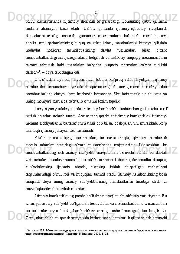 21
rolini   kuchaytirishda   «Ijtimoiy   sheriklik   to‘g‘risida»gi   Qonunning   qabul   qilinishi
muhim   ahamiyat   kasb   etadi.   Ushbu   qonunda   ijtimoiy-iqtisodiy   rivojlanish
dasturlarini   amalga   oshirish,   gumanitar   muammolarni   hal   etish,   mamlakatimiz
aholisi   turli   qatlamlarining   huquq   va   erkinliklari,   manfaatlarini   himoya   qilishda
nodavlat   notijorat   tashkilotlarining   davlat   tuzilmalari   bilan   o‘zaro
munosabatlaridagi aniq chegaralarni belgilash va tashkiliy-huquqiy mexanizmlarni
takomillashtirish   kabi   masalalar   bo‘yicha   huquqiy   normalar   ko‘zda   tutilishi
darkor» 1
,   –   deya   ta'kidlagan   edi.
O‘z-o‘zidan   ayonki,   hayotimizda   tobora   ko‘proq   ishlatilayotgan   «ijtimoy
hamkorlik» tushunchasini yanada chuqurroq anglash, uning mazmun-mohiyatidan
boxabar bo‘lish ehtiyoji  ham  kuchayib bormoqda. Shu bois mazkur tushuncha  va
uning   mohiyati   xususida   to‘xtalib   o‘tishni   lozim   topdik.
Ilmiy-siyosiy adabiyotlarda «ijtimoiy hamkorlik» tushunchasiga turlicha ta'rif
berish holatlari uchrab turadi. Ayrim tadqiqotchilar ijtimoiy hamkorlikni ijtimoiy-
mehnat ziddiyatlarini bartaraf etish usuli deb bilsa, boshqalari uni murakkab, ko‘p
tarmoqli   ijtimoiy   jarayon   deb   tushunadi.
Fikrlar   xilma-xilligiga   qaramasdan,   bir   narsa   aniqki,   ijtimoiy   hamkorlik
avvalo   odamlar   orasidagi   o‘zaro   munosabatlar   majmuasidir.   Ikkinchidan,   bu
munosabatlarning   uch   asosiy   sub’yekti   mavjud:   ish   beruvchi,   ishchi   va   davlat.
Uchinchidan, bunday munosabatlar ob'ektini mehnat sharoiti, daromadlar darajasi,
sub’yektlarning   ijtimoiy   ahvoli,   ularning   ishlab   chiqarilgan   mahsulotni
taqsimlashdagi  o‘rni,  roli   va  huquqlari   tashkil   etadi. Ijtimoiy  hamkorlikning  bosh
maqsadi   deya   uning   asosiy   sub’yektlarining   manfaatlarini   hisobga   olish   va
muvofiqlashtirishni   aytish   mumkin.
Ijtimoiy hamkorlikning paydo bo‘lishi va rivojlanishi ob'ektiv zaruriyatdir. Bu
zaruriyat asosiy sub’yekt bo‘lgan ish beruvchilar va mehnatkashlar o‘z manfaatlari
bir-birlaridan   ayro   holda,   hamkorliksiz   amalga   oshirolmasligi   bilan   bog‘liqdir.
Zero,   ular   ishlab   chiqarish   jarayonida   birlashmasa,   hamkorlik   qilmasa,   ish   beruvchi
1
  Каримов   И.А.   Мамлакатимизда   демократик   ислоҳотларни   янада   чуқурлаштириш   ва   фуқаролик   жамиятини  
ривожлантириш   концепцияси.-Тошкент:Ўзбекистон,2010.-Б.   34. 