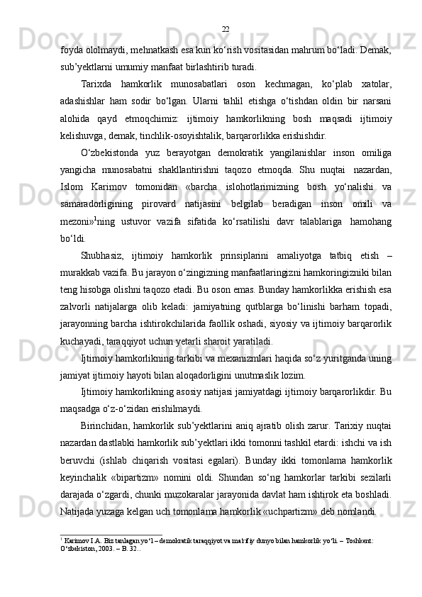 22
foyda ololmaydi, mehnatkash esa kun ko‘rish vositasidan mahrum bo‘ladi. Demak,
sub’yektlarni   umumiy   manfaat   birlashtirib   turadi.
Tarixda   hamkorlik   munosabatlari   oson   kechmagan,   ko‘plab   xatolar,
adashishlar   ham   sodir   bo‘lgan.   Ularni   tahlil   etishga   o‘tishdan   oldin   bir   narsani
alohida   qayd   etmoqchimiz:   ijtimoiy   hamkorlikning   bosh   maqsadi   ijtimoiy
kelishuvga,   demak,   tinchlik-osoyishtalik,   barqarorlikka   erishishdir.
O‘zbekistonda   yuz   berayotgan   demokratik   yangilanishlar   inson   omiliga
yangicha   munosabatni   shakllantirishni   taqozo   etmoqda.   Shu   nuqtai   nazardan,
Islom   Karimov   tomonidan   «barcha   islohotlarimizning   bosh   yo‘nalishi   va
samaradorligining   pirovard   natijasini   belgilab   beradigan   inson   omili   va
mezoni» 1
ning   ustuvor   vazifa   sifatida   ko‘rsatilishi   davr   talablariga   hamohang
bo‘ldi.
Shubhasiz,   ijtimoiy   hamkorlik   prinsiplarini   amaliyotga   tatbiq   etish   –
murakkab vazifa. Bu jarayon o‘zingizning manfaatlaringizni hamkoringizniki bilan
teng hisobga olishni taqozo etadi. Bu oson emas. Bunday hamkorlikka erishish esa
zalvorli   natijalarga   olib   keladi:   jamiyatning   qutblarga   bo‘linishi   barham   topadi,
jarayonning barcha ishtirokchilarida faollik oshadi, siyosiy va ijtimoiy barqarorlik
kuchayadi,   taraqqiyot   uchun   yetarli   sharoit   yaratiladi.
Ijtimoiy hamkorlikning tarkibi va mexanizmlari haqida so‘z yuritganda uning
jamiyat   ijtimoiy   hayoti   bilan   aloqadorligini   unutmaslik   lozim.
Ijtimoiy hamkorlikning asosiy natijasi jamiyatdagi ijtimoiy barqarorlikdir. Bu
maqsadga o‘z-o‘zidan   erishilmaydi.
Birinchidan, hamkorlik sub’yektlarini  aniq ajratib olish zarur. Tarixiy nuqtai
nazardan dastlabki hamkorlik sub’yektlari ikki tomonni tashkil etardi: ishchi va ish
beruvchi   (ishlab   chiqarish   vositasi   egalari).   Bunday   ikki   tomonlama   hamkorlik
keyinchalik   «bipartizm»   nomini   oldi.   Shundan   so‘ng   hamkorlar   tarkibi   sezilarli
darajada o‘zgardi, chunki muzokaralar jarayonida davlat ham ishtirok eta boshladi.
Natijada   yuzaga   kelgan   uch   tomonlama   hamkorlik   «uchpartizm»   deb   nomlandi.
1
  Karimov I.A. Biz tanlagan yo‘l – demokratik taraqqiyot va ma'rifiy dunyo bilan hamkorlik yo‘li. – Toshkent:
O‘zbekiston, 2003.   –   B.   32.. 