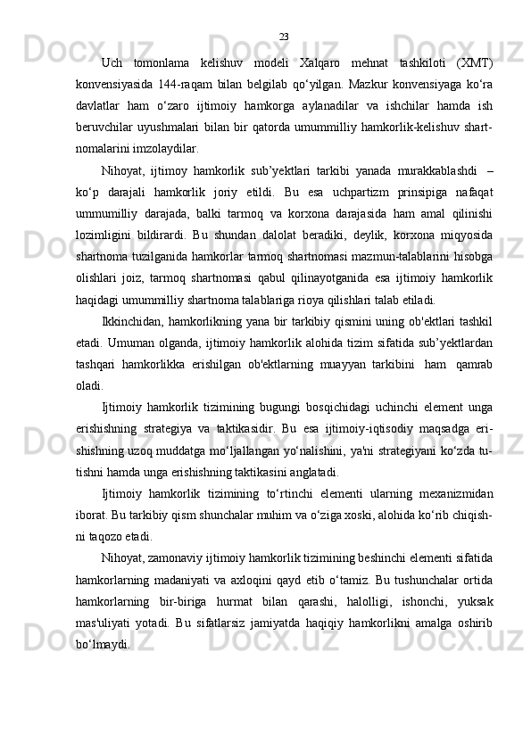 23
Uch   tomonlama   kelishuv   modeli   Xalqaro   mehnat   tashkiloti   (XMT)
konvensiyasida   144-raqam   bilan   belgilab   qo‘yilgan.   Mazkur   konvensiyaga   ko‘ra
davlatlar   ham   o‘zaro   ijtimoiy   hamkorga   aylanadilar   va   ishchilar   hamda   ish
beruvchilar   uyushmalari   bilan   bir   qatorda   umummilliy   hamkorlik-kelishuv   shart-
nomalarini   imzolaydilar.
Nihoyat,   ijtimoy   hamkorlik   sub’yektlari   tarkibi   yanada   murakkablashdi   –
ko‘p   darajali   hamkorlik   joriy   etildi.   Bu   esa   uchpartizm   prinsipiga   nafaqat
ummumilliy   darajada,   balki   tarmoq   va   korxona   darajasida   ham   amal   qilinishi
lozimligini   bildirardi.   Bu   shundan   dalolat   beradiki,   deylik,   korxona   miqyosida
shartnoma tuzilganida hamkorlar tarmoq shartnomasi  mazmun-talablarini hisobga
olishlari   joiz,   tarmoq   shartnomasi   qabul   qilinayotganida   esa   ijtimoiy   hamkorlik
haqidagi   umummilliy   shartnoma   talablariga   rioya   qilishlari   talab   etiladi.
Ikkinchidan, hamkorlikning yana bir tarkibiy qismini uning ob'ektlari tashkil
etadi.   Umuman   olganda,   ijtimoiy   hamkorlik   alohida   tizim   sifatida   sub’yektlardan
tashqari   hamkorlikka   erishilgan   ob'ektlarning   muayyan   tarkibini   ham   qamrab
oladi.
Ijtimoiy   hamkorlik   tizimining   bugungi   bosqichidagi   uchinchi   element   unga
erishishning   strategiya   va   taktikasidir.   Bu   esa   ijtimoiy-iqtisodiy   maqsadga   eri-
shishning uzoq muddatga mo‘ljallangan yo‘nalishini, ya'ni strategiyani ko‘zda tu-
tishni   hamda   unga   erishishning   taktikasini   anglatadi.
Ijtimoiy   hamkorlik   tizimining   to‘rtinchi   elementi   ularning   mexanizmidan
iborat. Bu tarkibiy qism shunchalar muhim va o‘ziga xoski, alohida ko‘rib chiqish-
ni   taqozo   etadi.
Nihoyat, zamonaviy ijtimoiy hamkorlik tizimining beshinchi elementi sifatida
hamkorlarning   madaniyati   va   axloqini   qayd   etib   o‘tamiz.   Bu   tushunchalar   ortida
hamkorlarning   bir-biriga   hurmat   bilan   qarashi,   halolligi,   ishonchi,   yuksak
mas'uliyati   yotadi.   Bu   sifatlarsiz   jamiyatda   haqiqiy   hamkorlikni   amalga   oshirib
bo‘lmaydi. 