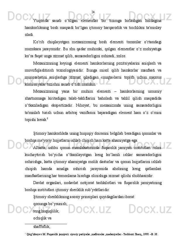 24
Yuqorida   sanab   o‘tilgan   elementlar   bir   tizimga   birlashgan   holdagina
hamkorlikning   bosh   maqsadi   bo‘lgan   ijtimoiy   barqarorlik   va   tinchlikni   ta'minlay
oladi.
Ko‘rib   chiqilayotgan   mexanizmning   bosh   elementi   tomonlar   o‘rtasidagi
muzokara   jarayonidir.   Bu   shu   qadar   muhimki,   qolgan   elementlar   o‘z   mohiyatiga
ko‘ra faqat   unga   xizmat qilib,   samaradorligini   oshiradi, xolos.
Mexanizmning   keyingi   elementi   hamkorlarning   pozitsiyalarini   aniqlash   va
muvofiqlashtirish   texnologiyasidir.   Bunga   misol   qilib   hamkorlar   manfaati   va
munosabatini   aniqlashga   xizmat   qiladigan   «nuqta»larni   topish   uchun   maxsus
komissiyalar   tuzishni   sanab   o‘tish   mumkin.
Mexanizmning   yana   bir   muhim   elementi   –   hamkorlarning   umumiy
shartnomaga   kiritadigan   talab-takliflarini   baholash   va   tahlil   qilish   maqsadida
o‘tkaziladigan   ekspertizadir.   Nihoyat,   bu   mexanizmda   uning   samaradorligini
ta'minlab   turish   uchun   arbitraj   vazifasini   bajaradigan   element   ham   o‘z   o‘rnini
topishi   kerak. 1
Ijtimoiy hamkorlikda uning huquqiy doirasini belgilab beradigan qonunlar va
boshqa   me'yoriy   hujjatlarni   ishlab   chiqish   ham   katta   ahamiyatga   ega.
Albatta,   ushbu   qonun   mamlakatimizda   fuqarolik   jamiyati   institutlari   rolini
kuchaytirish   bo‘yicha   o‘tkazilayotgan   keng   ko‘lamli   ishlar   samaradorligini
oshirishga,   katta   ijtimoiy   ahamiyatga  molik   dasturlar   va   qonun  hujjatlarini   ishlab
chiqish   hamda   amalga   oshirish   jarayonida   aholining   keng   qatlamlari
manfaatlarining har   tomonlama   hisobga   olinishiga   xizmat   qilishi   shubhasizdir.
Davlat   organlari,   nodavlat   notijorat   tashkilotlari   va   fuqarolik   jamiyatining
boshqa   institutlari   ijtimoiy   sheriklik   sub’yektlaridir.
Ijtimoiy sheriklikning asosiy prinsiplari quyidagilardan iborat:
qonunga   bo‘ysunish;
teng huquqlilik;  
ochiqlik   va  
shaffoflik;
1
  Qirg’izboyev   M.   Fuqarolik   jamiyati:   siyosiy   partiyalar,   mafkuralar,   madaniyatlar.-Toshkent:Sharq,   1998   –B.   38. 