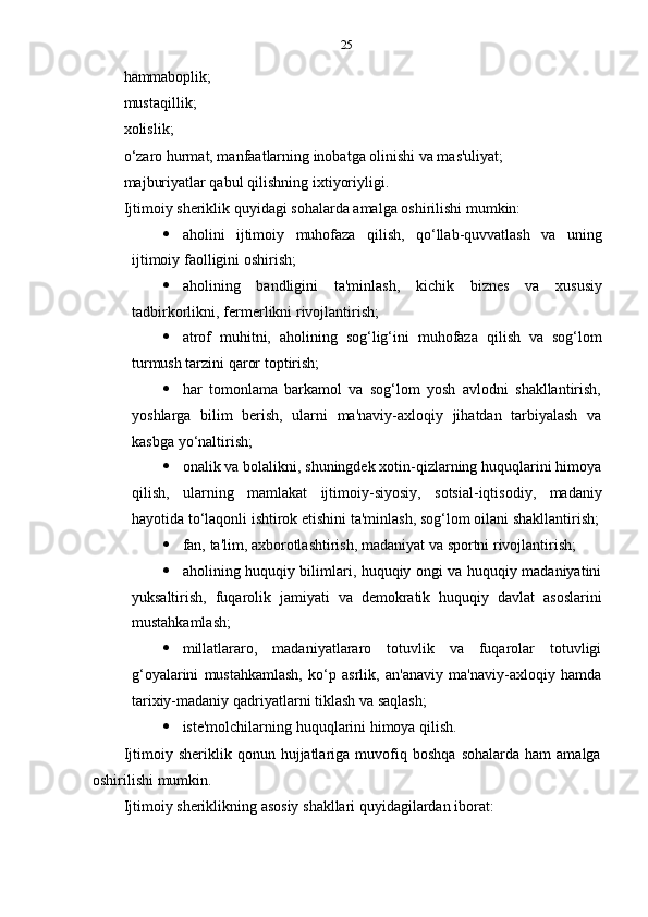 25
hammaboplik;
mustaqillik;  
xolislik;
o‘zaro hurmat, manfaatlarning inobatga olinishi va mas'uliyat;
majburiyatlar qabul   qilishning   ixtiyoriyligi.
Ijtimoiy   sheriklik   quyidagi   sohalarda   amalga   oshirilishi   mumkin:
 aholini   ijtimoiy   muhofaza   qilish,   qo‘llab-quvvatlash   va   uning
ijtimoiy   faolligini   oshirish;
 aholining   bandligini   ta'minlash,   kichik   biznes   va   xususiy
tadbirkorlikni,   fermerlikni   rivojlantirish;
 atrof   muhitni,   aholining   sog‘lig‘ini   muhofaza   qilish   va   sog‘lom
turmush tarzini   qaror   toptirish;
 har   tomonlama   barkamol   va   sog‘lom   yosh   avlodni   shakllantirish,
yoshlarga   bilim   berish,   ularni   ma'naviy-axloqiy   jihatdan   tarbiyalash   va
kasbga   yo‘naltirish;
 onalik va bolalikni, shuningdek xotin-qizlarning huquqlarini himoya
qilish,   ularning   mamlakat   ijtimoiy-siyosiy,   sotsial-iqtisodiy,   madaniy
hayotida   to‘laqonli   ishtirok   etishini   ta'minlash,   sog‘lom   oilani   shakllantirish;
 fan,   ta'lim,   axborotlashtirish,   madaniyat   va   sportni   rivojlantirish;
 aholining huquqiy bilimlari, huquqiy ongi va huquqiy madaniyatini
yuksaltirish,   fuqarolik   jamiyati   va   demokratik   huquqiy   davlat   asoslarini
mustahkamlash;
 millatlararo,   madaniyatlararo   totuvlik   va   fuqarolar   totuvligi
g‘oyalarini   mustahkamlash,   ko‘p   asrlik,   an'anaviy   ma'naviy-axloqiy   hamda
tarixiy-madaniy   qadriyatlarni   tiklash   va   saqlash;
 iste'molchilarning   huquqlarini   himoya   qilish.
Ijtimoiy  sheriklik   qonun  hujjatlariga   muvofiq   boshqa   sohalarda   ham   amalga
oshirilishi   mumkin.
Ijtimoiy   sheriklikning   asosiy   shakllari   quyidagilardan   iborat: 