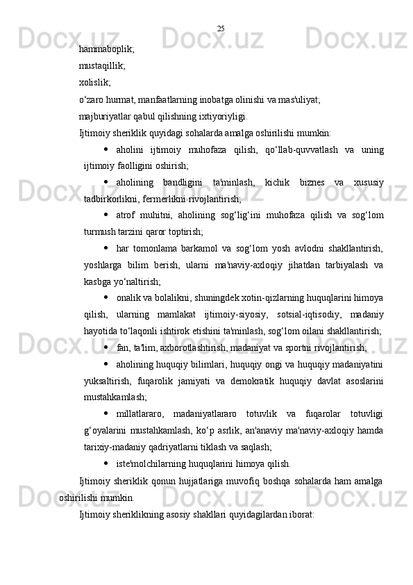25
hammaboplik;
mustaqillik;  
xolislik;
o‘zaro hurmat, manfaatlarning inobatga olinishi va mas'uliyat;
majburiyatlar qabul   qilishning   ixtiyoriyligi.
Ijtimoiy   sheriklik   quyidagi   sohalarda   amalga   oshirilishi   mumkin:
 aholini   ijtimoiy   muhofaza   qilish,   qo‘llab-quvvatlash   va   uning
ijtimoiy   faolligini   oshirish;
 aholining   bandligini   ta'minlash,   kichik   biznes   va   xususiy
tadbirkorlikni,   fermerlikni   rivojlantirish;
 atrof   muhitni,   aholining   sog‘lig‘ini   muhofaza   qilish   va   sog‘lom
turmush tarzini   qaror   toptirish;
 har   tomonlama   barkamol   va   sog‘lom   yosh   avlodni   shakllantirish,
yoshlarga   bilim   berish,   ularni   ma'naviy-axloqiy   jihatdan   tarbiyalash   va
kasbga   yo‘naltirish;
 onalik va bolalikni, shuningdek xotin-qizlarning huquqlarini himoya
qilish,   ularning   mamlakat   ijtimoiy-siyosiy,   sotsial-iqtisodiy,   madaniy
hayotida   to‘laqonli   ishtirok   etishini   ta'minlash,   sog‘lom   oilani   shakllantirish;
 fan,   ta'lim,   axborotlashtirish,   madaniyat   va   sportni   rivojlantirish;
 aholining huquqiy bilimlari, huquqiy ongi va huquqiy madaniyatini
yuksaltirish,   fuqarolik   jamiyati   va   demokratik   huquqiy   davlat   asoslarini
mustahkamlash;
 millatlararo,   madaniyatlararo   totuvlik   va   fuqarolar   totuvligi
g‘oyalarini   mustahkamlash,   ko‘p   asrlik,   an'anaviy   ma'naviy-axloqiy   hamda
tarixiy-madaniy   qadriyatlarni   tiklash   va   saqlash;
 iste'molchilarning   huquqlarini   himoya   qilish.
Ijtimoiy  sheriklik   qonun  hujjatlariga   muvofiq   boshqa   sohalarda   ham   amalga
oshirilishi   mumkin.
Ijtimoiy   sheriklikning   asosiy   shakllari   quyidagilardan   iborat: