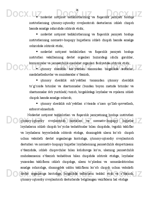 26
 nodavlat   notijorat   tashkilotlarining   va   fuqarolik   jamiyati   boshqa
institutlarining   ijtimoiy-iqtisodiy   rivojlantirish   dasturlarini   ishlab   chiqish
hamda   amalga   oshirishda   ishtirok   etishi;
 nodavlat   notijorat   tashkilotlarining   va   fuqarolik   jamiyati   boshqa
institutlarining   normativ-huquqiy   hujjatlarni   ishlab   chiqish   hamda   amalga
oshirishda   ishtirok   etishi;
 nodavlat   notijorat   tashkilotlari   va   fuqarolik   jamiyati   boshqa
institutlari   vakillarining   davlat   organlari   huzuridagi   ishchi   guruhlar,
komissiyalar   va   jamoatchilik-maslahat   organlari   faoliyatida   ishtirok   etishi;
 ijtimoiy   sheriklik   sub’yektlari   tomonidan   birgalikda   tadbirlar,
maslahatlashuvlar   va   muzokaralar   o‘tkazish;
 ijtimoiy   sheriklik   sub’yektlari   tomonidan   ijtimoiy   sheriklik
to‘g‘risida   bitimlar   va   shartnomalar   (bundan   buyon   matnda   bitimlar   va
shartnomalar deb yuritiladi) tuzish, birgalikdagi loyihalar va rejalarni ishlab
chiqish hamda   amalga   oshirish;
 ijtimoiy   sheriklik   sub’yektlari   o‘rtasida   o‘zaro   qo‘llab-quvvatlash,
axborot   almashish.
Nodavlat   notijorat   tashkilotlari   va   fuqarolik   jamiyatining   boshqa   institutlari
ijtimoiy-iqtisodiy   rivojlantirish   dasturlari   va   normativ-huquqiy   hujjatlar
loyihalarini   ishlab  chiqish  bo‘yicha  tashabbuslar   bilan  chiqishda,  tegishli  takliflar
va   loyihalarni   tayyorlashda   ishtirok   etishga,   shuningdek   ularni   ko‘rib   chiqish
uchun   vakolatli   davlat   organlariga   kiritishga,   ijtimoiy-iqtisodiy   rivojlantirish
dasturlari va normativ-huquqiy hujjatlar loyihalarining jamoatchilik ekspertizasini
o‘tkazishda,   ishlab   chiquvchilar   bilan   kelishuvga   ko‘ra,   ularning   jamoatchilik
muhokamasini   o‘tkazish   tashabbusi   bilan   chiqishda   ishtirok   etishga,   loyihalar
yuzasidan   takliflarni   ishlab   chiqishga,   ularni   to‘plashni   va   umumlashtirishni
amalga   oshirishga,   shuningdek   ushbu   takliflarni   ko‘rib   chiqish   uchun   vakolatli
davlat   organlariga   kiritishga,   birgalikda   tadbirlarni   tashkil   etish   va   o‘tkazish,
ijtimoiy-iqtisodiy   rivojlantirish   dasturlarida   belgilangan   vazifalarni   hal   etishga 