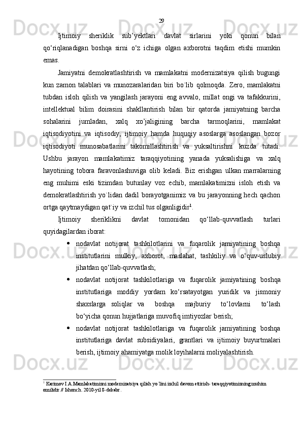 29
Ijtimoiy   sheriklik   sub’yektlari   davlat   sirlarini   yoki   qonun   bilan
qo‘riqlanadigan   boshqa   sirni   o‘z   ichiga   olgan   axborotni   taqdim   etishi   mumkin
emas.
Jamiyatni   demokratlashtirish   va   mamlakatni   modernizatsiya   qilish   bugungi
kun   zamon   talablari   va   munozaralaridan   biri   bo`lib   qolmoqda.   Zero,   mamlakatni
tubdan   isloh   qilish   va   yangilash   jarayoni   eng   avvalo,   millat   ongi   va   tafakkurini,
intellektual   bilim   doirasini   shakllantirish   bilan   bir   qatorda   jamiyatning   barcha
sohalarini   jumladan,   xalq   xo’jaligining   barcha   tarmoqlarini,   mamlakat
iqtisodiyotini   va   iqtisodiy,   ijtimoiy   hamda   huquqiy   asoslarga   asoslangan   bozor
iqtisodiyoti   munosabatlarini   takomillashtirish   va   yuksaltirishni   kuzda   tutadi.
Ushbu   jarayon   mamlakatimiz   taraqqiyotining   yanada   yuksalishiga   va   xalq
hayotining   tobora   faravonlashuviga   olib   keladi.   Biz   erishgan   ulkan   marralarning
eng   muhimi   eski   tizimdan   butunlay   voz   echib,   mamlakatimizni   isloh   etish   va
demokratlashtirish   yo`lidan   dadil   borayotganimiz  va  bu  jarayonning  hech   qachon
ortga   qaytmaydigan   qat`iy   va   izchil   tus   olganligidir 1
.
Ijtimoiy   sheriklikni   davlat   tomonidan   qo‘llab-quvvatlash   turlari
quyidagilardan   iborat:
 nodavlat   notijorat   tashkilotlarini   va   fuqarolik   jamiyatining   boshqa
institutlarini   mulkiy,   axborot,   maslahat,   tashkiliy   va   o‘quv-uslubiy
jihatdan   qo‘llab-quvvatlash;
 nodavlat   notijorat   tashkilotlariga   va   fuqarolik   jamiyatining   boshqa
institutlariga   moddiy   yordam   ko‘rsatayotgan   yuridik   va   jismoniy
shaxslarga   soliqlar   va       boshqa       majburiy       to‘lovlarni       to‘lash
bo‘yicha   qonun hujjatlariga   muvofiq   imtiyozlar   berish;
 nodavlat   notijorat   tashkilotlariga   va   fuqarolik   jamiyatining   boshqa
institutlariga   davlat   subsidiyalari,   grantlari   va   ijtimoiy   buyurtmalari
berish, ijtimoiy   ahamiyatga   molik   loyihalarni   moliyalashtirish.
1
  Karimov I.A.Mamlakatimizni modernizatsiya qilish yo`lini izchil davom ettirish- taraqqiyotimizning muhim
omilidir.//   Ishonch.   2010-yil   8-dekabr. 