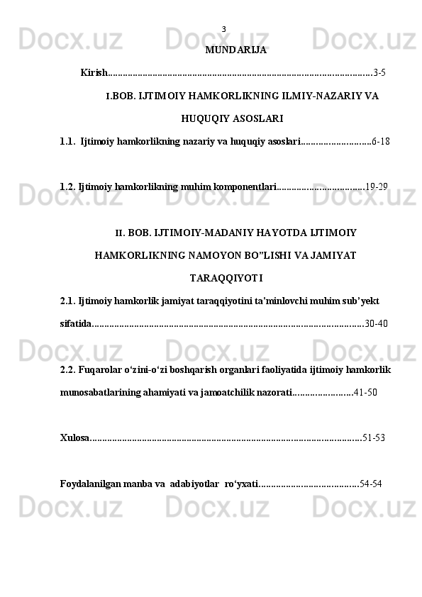 3
MUNDARIJA
Kirish .......................................................................................................... 3-5
I. BOB. IJTIMOIY HAMKORLIKNING ILMIY-NAZARIY VA
HUQUQIY ASOSLARI
1.1. Ijtimoiy   hamkorlikning   nazariy   va huquqiy asoslari ............................ 6-18
1.2. Ijtimoiy   hamkorlikning   muhim   komponentlari ................................... 19-29
II. BOB. IJTIMOIY-MADANIY HAYOTDA IJTIMOIY
HAMKORLIKNING   NAMOYON   BO”LISHI   VA   JAMIYAT
TARAQQIYOTI
2.1. Ijtimoiy hamkorlik jamiyat taraqqiyotini ta'minlovchi muhim sub’yekt  
sifatida ............................................................................................................. 30-40
2.2. Fuqarolar   o‘zini-o‘zi   boshqarish   organlari   faoliyatida   ijtimoiy   hamkorlik
munosabatlarining ahamiyati   va   jamoatchilik   nazorati ........................ 41-50
Xulosa ............................................................................................................. 51-53
Foydalanilgan   manba   va   adabiyotlar   ro‘yхati ........................................ 54-54 