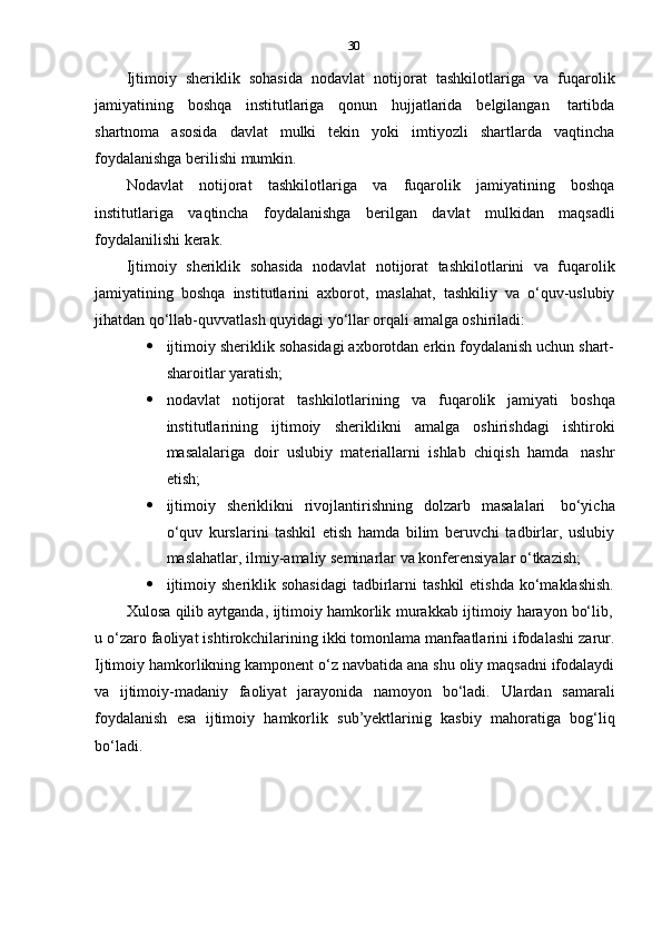 30
Ijtimoiy   sheriklik   sohasida   nodavlat   notijorat   tashkilotlariga   va   fuqarolik
jamiyatining   boshqa   institutlariga   qonun   hujjatlarida   belgilangan   tartibda
shartnoma   asosida   davlat   mulki   tekin   yoki   imtiyozli   shartlarda   vaqtincha
foydalanishga   berilishi   mumkin.
Nodavlat   notijorat   tashkilotlariga   va   fuqarolik   jamiyatining   boshqa
institutlariga   vaqtincha   foydalanishga   berilgan   davlat   mulkidan   maqsadli
foydalanilishi   kerak.
Ijtimoiy   sheriklik   sohasida   nodavlat   notijorat   tashkilotlarini   va   fuqarolik
jamiyatining   boshqa   institutlarini   axborot,   maslahat,   tashkiliy   va   o‘quv-uslubiy
jihatdan   qo‘llab-quvvatlash   quyidagi   yo‘llar orqali amalga oshiriladi:
 ijtimoiy sheriklik sohasidagi axborotdan erkin foydalanish uchun shart-
sharoitlar   yaratish;
 nodavlat   notijorat   tashkilotlarining   va   fuqarolik   jamiyati   boshqa
institutlarining   ijtimoiy   sheriklikni   amalga   oshirishdagi   ishtiroki
masalalariga   doir   uslubiy   materiallarni   ishlab   chiqish   hamda   nashr
etish;
 ijtimoiy   sheriklikni   rivojlantirishning   dolzarb   masalalari   bo‘yicha
o‘quv   kurslarini   tashkil   etish   hamda   bilim   beruvchi   tadbirlar,   uslubiy
maslahatlar,   ilmiy-amaliy   seminarlar   va   konferensiyalar   o‘tkazish;
 ijtimoiy  sheriklik sohasidagi   tadbirlarni   tashkil   etishda  ko‘maklashish.
Xulosa   qilib   aytganda,   ijtimoiy   hamkorlik   murakkab   ijtimoiy   harayon   bo‘lib,
u o‘zaro faoliyat ishtirokchilarining ikki tomonlama manfaatlarini ifodalashi zarur.
Ijtimoiy hamkorlikning kamponent o‘z navbatida ana shu oliy maqsadni ifodalaydi
va   ijtimoiy-madaniy   faoliyat   jarayonida   namoyon   bo‘ladi.   Ulardan   samarali
foydalanish   esa   ijtimoiy   hamkorlik   sub’yektlarinig   kasbiy   mahoratiga   bog‘liq
bo‘ladi. 