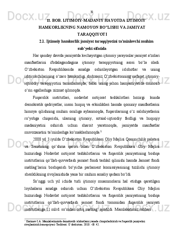 31
II. BOB. IJTIMOIY-MADANIY HAYOTDA IJTIMOIY
HAMKORLIKNING   NAMOYON   BO”LISHI   VA   JAMIYAT
TARAQQIYOTI
2.1. Ijtimoiy   hamkorlik   jamiyat   taraqqiyotini   ta'minlovchi   muhim
sub’yekt   sifatida
Har qanday davrda jamiyatda kechayotgan ijtimoiy jarayonlar jamiyat a'zolari
manfaatlarini   ifodalagandagina   ijtimoiy   taraqqiyotning   asosi   bo‘la   oladi.
O‘zbekiston   Respublikasida   amalga   oshirilayotgan   islohotlar   va   uning
ishtirokchilarining o‘zaro hamkorligi  shubxasiz  O‘zbekistonning nafaqat  ijtimoiy-
iqtisodiy   taraqqiyotini   taminlamoqda,   balki   uning   jahon   hamjamiyatida   munosib
o‘rin   egallashiga   xizmat   qilmoqda.
Fuqarolik   institutlari,   nodavlat   notijorat   tashkilotlari   hozirgi   kunda
demokratik   qadriyatlar,   inson   huquq   va   erkinliklari   hamda   qonuniy   manfaatlarini
himoya   qilishning   muhim   omiliga   aylanmoqda,   fuqarolarning   o‘z   salohiyatlarini
ro‘yobga   chiqarishi,   ularning   ijtimoiy,   sotsial-iqtisodiy   faolligi   va   huquqiy
madaniyatini   oshirish   uchun   sharoit   yaratmoqda,   jamiyatda   manfaatlar
muvozanatini   ta’minlashga   ko‘maklashmoqda. 1
2008 yil 3 iyulda O‘zbekiston Respublikasi Oliy Majlisi Qonunchilik palatasi
va   Senatining   qo‘shma   qarori   bilan   O‘zbekiston   Respublikasi   Oliy   Majlisi
huzuridagi   Nodavlat   notijorat   tashkilotlarini   va   fuqarolik   jamiyatining   boshqa
institutlarini qo‘llab-quvvatlash jamoat fondi tashkil qilinishi hamda Jamoat fondi
mablag‘larini   boshqarish   bo‘yicha   parlament   komissiyasining   tuzilishi   ijtimoiy
sheriklikning   rivojlanishida   yana   bir   muhim   amaliy   qadam   bo‘ldi.
So‘nggi   uch   yil   ichida   turli   ijtimoiy   muammolarni   hal   etishga   qaratilgan
loyihalarni   amalga   oshirish   uchun   O‘zbekiston   Respublikasi   Oliy   Majlisi
huzuridagi   Nodavlat   notijorat   tashkilotlarini   va   fuqarolik   jamiyatining   boshqa
institutlarini   qo‘llab-quvvatlash   jamoat   fondi   tomonidan   fuqarolik   jamiyati
institutlariga   11   mlrd.   so‘mdan   ortiq   mablag‘   ajratildi.   Mamlakatimiz   rahbari
1
  Karimov I.A. Mamlakatimizda demokratik islohotlarni yanada chuqurlashtirish va fuqarolik jamiyatini
rivojlantirish konsepsiyasi-Toshkent:   O`zbekiston.   2010.   –B. 42. 