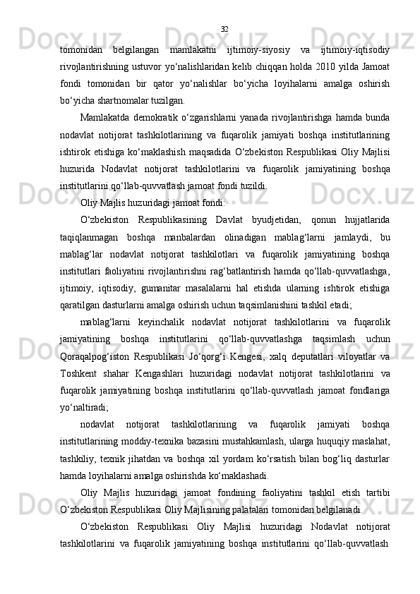 32
tomonidan   belgilangan   mamlakatni   ijtimoiy-siyosiy   va   ijtimoiy-iqtisodiy
rivojlantirishning ustuvor  yo‘nalishlaridan kelib chiqqan holda 2010 yilda Jamoat
fondi   tomonidan   bir   qator   yo‘nalishlar   bo‘yicha   loyihalarni   amalga   oshirish
bo‘yicha   shartnomalar   tuzilgan.
Mamlakatda   demokratik   o‘zgarishlarni   yanada   rivojlantirishga   hamda   bunda
nodavlat   notijorat   tashkilotlarining   va   fuqarolik   jamiyati   boshqa   institutlarining
ishtirok etishiga  ko‘maklashish  maqsadida   O‘zbekiston   Respublikasi   Oliy  Majlisi
huzurida   Nodavlat   notijorat   tashkilotlarini   va   fuqarolik   jamiyatining   boshqa
institutlarini   qo‘llab-quvvatlash   jamoat   fondi   tuzildi.
Oliy   Majlis   huzuridagi   jamoat   fondi:
O‘zbekiston   Respublikasining   Davlat   byudjetidan,   qonun   hujjatlarida
taqiqlanmagan   boshqa   manbalardan   olinadigan   mablag‘larni   jamlaydi,   bu
mablag‘lar   nodavlat   notijorat   tashkilotlari   va   fuqarolik   jamiyatining   boshqa
institutlari   faoliyatini   rivojlantirishni   rag‘batlantirish  hamda qo‘llab-quvvatlashga,
ijtimoiy,   iqtisodiy,   gumanitar   masalalarni   hal   etishda   ularning   ishtirok   etishiga
qaratilgan   dasturlarni   amalga oshirish   uchun   taqsimlanishini   tashkil   etadi;
mablag‘larni   keyinchalik   nodavlat   notijorat   tashkilotlarini   va   fuqarolik
jamiyatining   boshqa   institutlarini   qo‘llab-quvvatlashga   taqsimlash   uchun
Qoraqalpog‘iston   Respublikasi   Jo‘qorg‘i   Kengesi,   xalq   deputatlari   viloyatlar   va
Toshkent   shahar   Kengashlari   huzuridagi   nodavlat   notijorat   tashkilotlarini   va
fuqarolik   jamiyatining   boshqa   institutlarini   qo‘llab-quvvatlash   jamoat   fondlariga
yo‘naltiradi;
nodavlat   notijorat   tashkilotlarining   va   fuqarolik   jamiyati   boshqa
institutlarining moddiy-texnika bazasini mustahkamlash, ularga huquqiy maslahat,
tashkiliy,   texnik   jihatdan   va   boshqa   xil   yordam   ko‘rsatish   bilan   bog‘liq   dasturlar
hamda   loyihalarni   amalga   oshirishda   ko‘maklashadi.
Oliy   Majlis   huzuridagi   jamoat   fondining   faoliyatini   tashkil   etish   tartibi
O‘zbekiston   Respublikasi   Oliy   Majlisining palatalari   tomonidan   belgilanadi.
O‘zbekiston   Respublikasi   Oliy   Majlisi   huzuridagi   Nodavlat   notijorat
tashkilotlarini   va   fuqarolik   jamiyatining   boshqa   institutlarini   qo‘llab-quvvatlash 