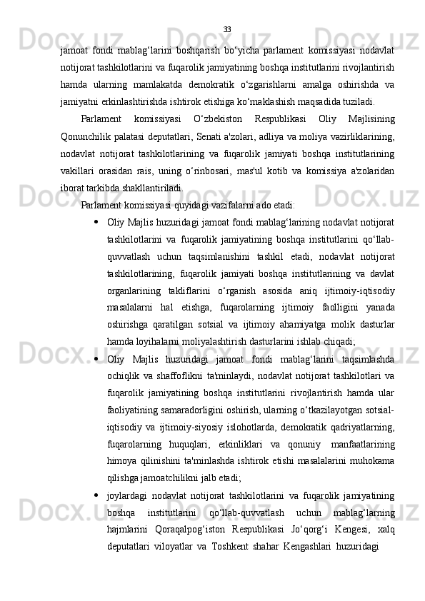 33
jamoat   fondi   mablag‘larini   boshqarish   bo‘yicha   parlament   komissiyasi   nodavlat
notijorat tashkilotlarini va fuqarolik jamiyatining boshqa institutlarini rivojlantirish
hamda   ularning   mamlakatda   demokratik   o‘zgarishlarni   amalga   oshirishda   va
jamiyatni   erkinlashtirishda   ishtirok   etishiga   ko‘maklashish   maqsadida   tuziladi.
Parlament   komissiyasi   O‘zbekiston   Respublikasi   Oliy   Majlisining
Qonunchilik palatasi deputatlari, Senati a'zolari, adliya va moliya vazirliklarining,
nodavlat   notijorat   tashkilotlarining   va   fuqarolik   jamiyati   boshqa   institutlarining
vakillari   orasidan   rais,   uning   o‘rinbosari,   mas'ul   kotib   va   komissiya   a'zolaridan
iborat   tarkibda shakllantiriladi.
Parlament   komissiyasi   quyidagi   vazifalarni   ado   etadi:
 Oliy Majlis huzuridagi jamoat fondi mablag‘larining nodavlat notijorat
tashkilotlarini   va   fuqarolik   jamiyatining   boshqa   institutlarini   qo‘llab-
quvvatlash   uchun   taqsimlanishini   tashkil   etadi,   nodavlat   notijorat
tashkilotlarining,   fuqarolik   jamiyati   boshqa   institutlarining   va   davlat
organlarining   takliflarini   o‘rganish   asosida   aniq   ijtimoiy-iqtisodiy
masalalarni   hal   etishga,   fuqarolarning   ijtimoiy   faolligini   yanada
oshirishga   qaratilgan   sotsial   va   ijtimoiy   ahamiyatga   molik   dasturlar
hamda   loyihalarni   moliyalashtirish   dasturlarini   ishlab   chiqadi;
 Oliy   Majlis   huzuridagi   jamoat   fondi   mablag‘larini   taqsimlashda
ochiqlik   va   shaffoflikni   ta'minlaydi,   nodavlat   notijorat   tashkilotlari   va
fuqarolik   jamiyatining   boshqa   institutlarini   rivojlantirish   hamda   ular
faoliyatining samaradorligini oshirish, ularning o‘tkazilayotgan sotsial-
iqtisodiy   va   ijtimoiy-siyosiy   islohotlarda,   demokratik   qadriyatlarning,
fuqarolarning   huquqlari,   erkinliklari   va   qonuniy   manfaatlarining
himoya  qilinishini   ta'minlashda   ishtirok   etishi   masalalarini   muhokama
qilishga jamoatchilikni   jalb etadi;
 joylardagi   nodavlat   notijorat   tashkilotlarini   va   fuqarolik   jamiyatining
boshqa   institutlarini   qo‘llab-quvvatlash   uchun   mablag‘larning
hajmlarini   Qoraqalpog‘iston   Respublikasi   Jo‘qorg‘i   Kengesi,   xalq
deputatlari   viloyatlar   va   Toshkent   shahar   Kengashlari   huzuridagi 