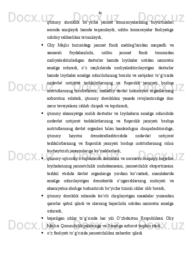 34
ijtimoiy   sheriklik   bo‘yicha   jamoat   komissiyalarining   buyurtmalari
asosida   aniqlaydi   hamda   taqsimlaydi,   ushbu   komissiyalar   faoliyatiga
uslubiy   rahbarlikni   ta'minlaydi;
 Oliy   Majlis   huzuridagi   jamoat   fondi   mablag‘laridan   maqsadli   va
samarali   foydalanilishi,   ushbu   jamoat   fondi   tomonidan
moliyalashtiriladigan   dasturlar   hamda   loyihalar   ustidan   nazoratni
amalga   oshiradi,   o‘z   majlislarida   moliyalashtirilayotgan   dasturlar
hamda  loyihalar   amalga  oshirilishining  borishi   va natijalari  to‘g‘risida
nodavlat   notijorat   tashkilotlarining   va   fuqarolik   jamiyati   boshqa
institutlarining   hisobotlarini,   mahalliy   davlat   hokimiyati   organlarining
axborotini   eshitadi,   ijtimoiy   sheriklikni   yanada   rivojlantirishga   doir
zarur   tavsiyalarni   ishlab   chiqadi   va   topshiradi;
 ijtimoiy   ahamiyatga   molik   dasturlar   va   loyihalarni   amalga   oshirishda
nodavlat   notijorat   tashkilotlarining   va   fuqarolik   jamiyati   boshqa
institutlarining   davlat   organlari   bilan   hamkorligini   chuqurlashtirishga,
ijtimoiy   hayotni   demokratlashtirishda   nodavlat   notijorat
tashkilotlarining   va   fuqarolik   jamiyati   boshqa   institutlarining   rolini
kuchaytirish   jarayonlariga   ko‘maklashadi;
 ijtimoiy-iqtisodiy rivojlantirish dasturlari va normativ-huquqiy hujjatlar
loyihalarining   jamoatchilik   muhokamasini,   jamoatchilik   ekspertizasini
tashkil   etishda   davlat   organlariga   yordam   ko‘rsatadi,   mamlakatda
amalga   oshirilayotgan   demokratik   o‘zgarishlarning   mohiyati   va
ahamiyatini   aholiga   tushuntirish   bo‘yicha   tizimli   ishlar   olib   boradi;
 ijtimoiy   sheriklik   sohasida   ko‘rib   chiqilayotgan   masalalar   yuzasidan
qarorlar   qabul   qiladi   va   ularning   bajarilishi   ustidan   nazoratni   amalga
oshiradi;
 bajarilgan   ishlar   to‘g‘risida   har   yili   O‘zbekiston   Respublikasi   Oliy
Majlisi   Qonunchilik palatasiga   va Senatiga   axborot taqdim   etadi;
 o‘z   faoliyati   to‘g‘risida   jamoatchilikni   xabardor   qiladi. 