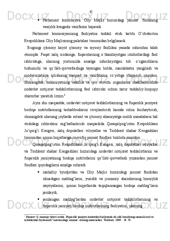 35
 Parlament   komissiyasi   Oliy   Majlis   huzuridagi   jamoat   fondining
vasiylik   kengashi   vazifasini   bajaradi.
Parlament   komissiyasining   faoliyatini   tashkil   etish   tartibi   O‘zbekiston
Respublikasi   Oliy   Majlisining palatalari   tomonidan belgilanadi.
Bugungi   ijtimoiy   hayot   ijtimoiy   va   siyosiy   faollikni   yanada   oshirishni   talab
etmoqda.   Faqat   xalq   irodasiga,   fuqarolarning   o`tkazilayotgan   islohotlardagi   faol
ishtirokiga,   ularning   yurtimizda   amalga   oshirilayotgan   tub   o`zgarishlarni
tushunishi   va   qo`llab-quvvatlashiga   tayangan   holda,   mamlakatni   yangilash   va
modernizatsiya   qilishning   maqsad   va   vazifalarini   ro`yobga   chiqarish   mumkin.
Shuningdek,   hokimiyatning   vakillik   va   ijro   etuvchi   organlarini   shakllantirishda
nodavlat   notijorat   tashkilotlarining   faol   ishtiroki   uchun   zarur   tashkiliy-huquqiy
sharoitlar   yaratish   lozim. 1
Ayni shu maqsadda, nodavlat notijorat tashkilotlarining va fuqarolik jamiyati
boshqa   institutlarining   tashabbuslarini   rivojlantirish   hamda   rolini   kuchaytirish,
shuningdek ularning joylarda sotsial va ijtimoiy ahamiyatga molik masalalarni hal
etishdagi   ishtirokini   rag‘batlantirish   maqsadida   Qoraqalpog‘iston   Respublikasi
Jo‘qorg‘i   Kengesi,   xalq   deputatlari   viloyatlar   va   Toshkent   shahar   Kengashlari
tomonidan   qonun   hujjatlariga muvofiq   jamoat fondlari   tuzilishi mumkin.
Qoraqalpog‘iston   Respublikasi   Jo‘qorg‘i   Kengesi,   xalq   deputatlari   viloyatlar
va   Toshkent   shahar   Kengashlari   huzuridagi   nodavlat   notijorat   tashkilotlarini   va
fuqarolik   jamiyatining   boshqa   institutlarini   qo‘llab-quvvatlash   yuzasidan   jamoat
fondlari quyidagilarni   amalga   oshiradi:
 mahalliy   byudjetdan   va   Oliy   Majlis   huzuridagi   jamoat   fondidan
olinadigan   mablag‘larni,   yuridik   va   jismoniy   shaxslarning   homiylik
xayriyalarini,   qonun   hujjatlarida   taqiqlanmagan   boshqa   mablag‘larni
jamlaydi;
 jamlangan   mablag‘lardan   nodavlat   notijorat   tashkilotlarining   va
fuqarolik   jamiyati   boshqa   institutlarining   faoliyatini,   ularning
1
  Nazarov   Q.   umumiy tahriri ostida. Fuqorolik jamiyati institutlari faoliyatida ish olib borishning samarali usul va  
uslublaridan foydaanish”   mavzusidagi   seminar –trening   materiallari. Toshkent.   2009.   -   B.   70. 