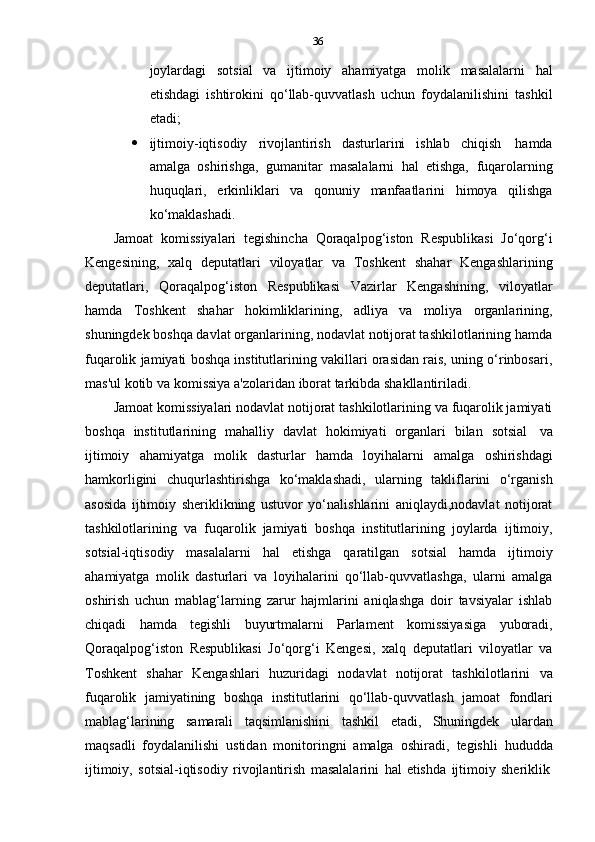 36
joylardagi   sotsial   va   ijtimoiy   ahamiyatga   molik   masalalarni   hal
etishdagi   ishtirokini   qo‘llab-quvvatlash   uchun   foydalanilishini   tashkil
etadi;
 ijtimoiy-iqtisodiy   rivojlantirish   dasturlarini   ishlab   chiqish   hamda
amalga   oshirishga,   gumanitar   masalalarni   hal   etishga,   fuqarolarning
huquqlari,   erkinliklari   va   qonuniy   manfaatlarini   himoya   qilishga
ko‘maklashadi.
Jamoat   komissiyalari   tegishincha   Qoraqalpog‘iston   Respublikasi   Jo‘qorg‘i
Kengesining,   xalq   deputatlari   viloyatlar   va   Toshkent   shahar   Kengashlarining
deputatlari,   Qoraqalpog‘iston   Respublikasi   Vazirlar   Kengashining,   viloyatlar
hamda   Toshkent   shahar   hokimliklarining,   adliya   va   moliya   organlarining,
shuningdek boshqa davlat organlarining, nodavlat notijorat tashkilotlarining hamda
fuqarolik jamiyati boshqa institutlarining vakillari orasidan rais, uning o‘rinbosari,
mas'ul   kotib   va komissiya   a'zolaridan   iborat   tarkibda   shakllantiriladi.
Jamoat komissiyalari nodavlat notijorat tashkilotlarining va fuqarolik jamiyati
boshqa   institutlarining   mahalliy   davlat   hokimiyati   organlari   bilan   sotsial   va
ijtimoiy   ahamiyatga   molik   dasturlar   hamda   loyihalarni   amalga   oshirishdagi
hamkorligini   chuqurlashtirishga   ko‘maklashadi,   ularning   takliflarini   o‘rganish
asosida   ijtimoiy   sheriklikning   ustuvor   yo‘nalishlarini   aniqlaydi,nodavlat   notijorat
tashkilotlarining   va   fuqarolik   jamiyati   boshqa   institutlarining   joylarda   ijtimoiy,
sotsial-iqtisodiy   masalalarni   hal   etishga   qaratilgan   sotsial   hamda   ijtimoiy
ahamiyatga   molik   dasturlari   va   loyihalarini   qo‘llab-quvvatlashga,   ularni   amalga
oshirish   uchun   mablag‘larning   zarur   hajmlarini   aniqlashga   doir   tavsiyalar   ishlab
chiqadi   hamda   tegishli   buyurtmalarni   Parlament   komissiyasiga   yuboradi,
Qoraqalpog‘iston   Respublikasi   Jo‘qorg‘i   Kengesi,   xalq   deputatlari   viloyatlar   va
Toshkent   shahar   Kengashlari   huzuridagi   nodavlat   notijorat   tashkilotlarini   va
fuqarolik   jamiyatining   boshqa   institutlarini   qo‘llab-quvvatlash   jamoat   fondlari
mablag‘larining   samarali   taqsimlanishini   tashkil   etadi,   Shuningdek   ulardan
maqsadli   foydalanilishi   ustidan   monitoringni   amalga   oshiradi,   tegishli   hududda
ijtimoiy,   sotsial-iqtisodiy   rivojlantirish   masalalarini   hal   etishda   ijtimoiy   sheriklik 