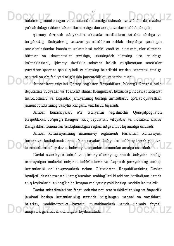 37
holatining monitoringini va baholanishini amalga oshiradi, zarur hollarda, mazkur
yo‘nalishdagi   ishlarni   takomillashtirishga   doir   aniq   tadbirlarni   ishlab   chiqadi,
ijtimoiy   sheriklik   sub’yektlari   o‘rtasida   manfaatlarni   kelishib   olishga   va
birgalikdagi   faoliyatning   ustuvor   yo‘nalishlarini   ishlab   chiqishga   qaratilgan
maslahatlashuvlar   hamda   muzokaralarni   tashkil   etadi   va   o‘tkazadi,   ular   o‘rtasida
bitimlar   va   shartnomalar   tuzishga,   shuningdek   ularning   ijro   etilishiga
ko‘maklashadi,   ijtimoiy   sheriklik   sohasida   ko‘rib   chiqilayotgan   masalalar
yuzasidan   qarorlar   qabul   qiladi   va   ularning   bajarilishi   ustidan   nazoratni   amalga
oshiradi   va   o‘z   faoliyati   to‘g‘risida   jamoatchilikni   xabardor   qiladi.
Jamoat  komissiyalari  Qoraqalpog‘iston Respublikasi  Jo‘qorg‘i  Kengesi,  xalq
deputatlari viloyatlar va Toshkent shahar Kengashlari huzuridagi nodavlat notijorat
tashkilotlarini   va   fuqarolik   jamiyatining   boshqa   institutlarini   qo‘llab-quvvatlash
jamoat   fondlarining   vasiylik   kengashi   vazifasini   bajaradi.
Jamoat   komissiyalari   o‘z   faoliyatini   tegishincha   Qoraqalpog‘iston
Respublikasi   Jo‘qorg‘i   Kengesi,   xalq   deputatlari   viloyatlar   va   Toshkent   shahar
Kengashlari   tomonidan   tasdiqlanadigan   reglamentga   muvofiq   amalga   oshiradi.
Jamoat   komissiyasining   namunaviy   reglamenti   Parlament   komissiyasi
tomonidan   tasdiqlanadi.Jamoat   komissiyalari   faoliyatini   tashkiliy-texnik   jihatdan
ta'minlash   mahalliy   davlat   hokimiyati   organlari   tomonidan   amalga   oshiriladi.
Davlat   subsidiyasi   sotsial   va   ijtimoiy   ahamiyatga   molik   faoliyatni   amalga
oshirayotgan   nodavlat   notijorat   tashkilotlarini   va   fuqarolik   jamiyatining   boshqa
institutlarini   qo‘llab-quvvatlash   uchun   O‘zbekiston   Respublikasining   Davlat
byudjeti, davlat   maqsadli   jamg‘armalari  mablag‘lari  hisobidan  beriladigan  hamda
aniq   loyihalar   bilan   bog‘liq   bo‘lmagan   moliyaviy   yoki   boshqa moddiy   ko‘makdir.
Davlat subsidiyalaridan faqat nodavlat notijorat tashkilotlarining va fuqarolik
jamiyati   boshqa   institutlarining   ustavida   belgilangan   maqsad   va   vazifalarni
bajarish,   moddiy-texnika   bazasini   mustahkamlash   hamda   ijtimoiy   foydali
maqsadlarga   erishish   uchungina   foydalaniladi. 