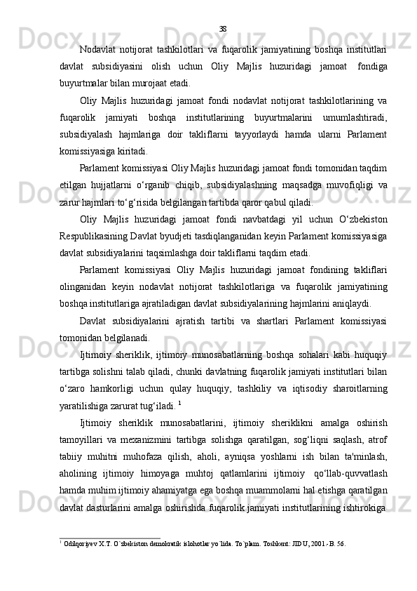 38
Nodavlat   notijorat   tashkilotlari   va   fuqarolik   jamiyatining   boshqa   institutlari
davlat   subsidiyasini   olish   uchun   Oliy   Majlis   huzuridagi   jamoat   fondiga
buyurtmalar   bilan   murojaat   etadi.
Oliy   Majlis   huzuridagi   jamoat   fondi   nodavlat   notijorat   tashkilotlarining   va
fuqarolik   jamiyati   boshqa   institutlarining   buyurtmalarini   umumlashtiradi,
subsidiyalash   hajmlariga   doir   takliflarni   tayyorlaydi   hamda   ularni   Parlament
komissiyasiga   kiritadi.
Parlament komissiyasi Oliy Majlis huzuridagi jamoat fondi tomonidan taqdim
etilgan   hujjatlarni   o‘rganib   chiqib,   subsidiyalashning   maqsadga   muvofiqligi   va
zarur hajmlari   to‘g‘risida belgilangan   tartibda   qaror qabul   qiladi.
Oliy   Majlis   huzuridagi   jamoat   fondi   navbatdagi   yil   uchun   O‘zbekiston
Respublikasining Davlat byudjeti tasdiqlanganidan keyin Parlament komissiyasiga
davlat   subsidiyalarini taqsimlashga doir takliflarni taqdim   etadi.
Parlament   komissiyasi   Oliy   Majlis   huzuridagi   jamoat   fondining   takliflari
olinganidan   keyin   nodavlat   notijorat   tashkilotlariga   va   fuqarolik   jamiyatining
boshqa   institutlariga   ajratiladigan   davlat   subsidiyalarining   hajmlarini   aniqlaydi.
Davlat   subsidiyalarini   ajratish   tartibi   va   shartlari   Parlament   komissiyasi
tomonidan   belgilanadi.
Ijtimoiy   sheriklik,   ijtimoiy   munosabatlarning   boshqa   sohalari   kabi   huquqiy
tartibga solishni talab qiladi, chunki davlatning fuqarolik jamiyati institutlari bilan
o‘zaro   hamkorligi   uchun   qulay   huquqiy,   tashkiliy   va   iqtisodiy   sharoitlarning
yaratilishiga   zarurat   tug‘iladi.   1
Ijtimoiy   sheriklik   munosabatlarini,   ijtimoiy   sheriklikni   amalga   oshirish
tamoyillari   va   mexanizmini   tartibga   solishga   qaratilgan,   sog‘liqni   saqlash,   atrof
tabiiy   muhitni   muhofaza   qilish,   aholi,   ayniqsa   yoshlarni   ish   bilan   ta'minlash,
aholining   ijtimoiy   himoyaga   muhtoj   qatlamlarini   ijtimoiy   qo‘llab-quvvatlash
hamda muhim ijtimoiy ahamiyatga ega boshqa muammolarni hal etishga qaratilgan
davlat   dasturlarini   amalga   oshirishda   fuqarolik   jamiyati   institutlarining   ishtirokiga
1
  Odilqoriyev   X.T.   O`zbekiston demokratik   islohotlar   yo`lida.   To`plam.   Toshkent:   JIDU,   2001.-B.   56. 