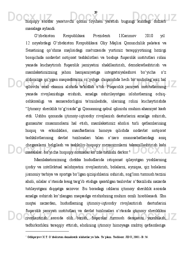 39
huquqiy   asoslar   yaratuvchi   qonun   loyihasi   yaratish   bugungi   kundagi   dolzarb
masalaga   aylandi.
O‘zbekiston         Respublikasi         Prezidenti         I.Karimov         2010         yil
12   noyabrdagi   O‘zbekiston   Respublikasi   Oliy   Majlisi   Qonunchilik   palatasi   va
Senatining   qo‘shma   majlisidagi   ma'ruzasida   yurtimiz   taraqqiyotining   hozirgi
bosqichida   nodavlat   notijorat   tashkilotlari   va   boshqa   fuqarolik   institutlari   rolini
yanada   kuchaytirish   fuqarolik   jamiyatini   shakllantirish,   demokratlashtirish   va
mamlakatimizning   jahon   hamjamiyatiga   integratsiyalashuvi   bo‘yicha   o‘z
oldimizga qo‘ygan maqsadimizni ro‘yobga chiqarishda hech bir mubolag‘asiz hal
qiluvchi   omil   ekanini   alohida   ta'kidlab   o‘tdi.   Fuqarolik   jamiyati   institutlarining
yanada   rivojlanishiga   erishish,   amalga   oshirilayotgan   islohotlarning   ochiq-
oshkoraligi   va   samaradorligini   ta'minlashda,   ularning   rolini   kuchaytirishda
“Ijtimoiy sheriklik to‘g‘risida”gi Qonunning qabul qilinishi muhim ahamiyat kasb
etdi.   Ushbu   qonunda   ijtimoiy-iqtisodiy   rivojlanish   dasturlarini   amalga   oshirish,
gumanitar   muammolarni   hal   etish,   mamlakatimiz   aholisi   turli   qatlamlarining
huquq   va   erkinliklari,   manfaatlarini   himoya   qilishda   nodavlat   notijorat
tashkilotlarining   davlat   tuzilmalari   bilan   o‘zaro   munosabatlaridagi   aniq
chegaralarni   belgilash   va   tashkiliy-huquqiy   mexanizmlarni   takomillashtirish   kabi
masalalar   bo‘yicha   huquqiy   normalar   ko‘zda   tutilishi   darkor. 1
Mamlakatimizning   chekka   hududlarida   istiqomat   qilayotgan   yoshlarning
ijodiy   va   intellektual   salohiyatini   rivojlantirish,   bolalarni,   ayniqsa,   qiz   bolalarni
jismoniy tarbiya va sportga bo‘lgan qiziqishlarini oshirish, sog‘lom turmush tarzini
aholi, oilalar o‘rtasida keng targ‘ib etishga qaratilgan tanlovlar o‘tkazilishi nazarda
tutilayotgani   diqqatga   sazovor.   Bu   boradagi   ishlarni   ijtimoiy   sheriklik   asosida
amalga oshirish ko‘zlangan maqsadga erishishning muhim omili hisoblanadi. Shu
nuqtai   nazardan,   hududlarning   ijtimoiy-iqtisodiy   rivojlantirish   dasturlarini
fuqarolik   jamiyati   institutlari   va   davlat   tuzilmalari   o‘rtasida   ijtimoiy   sheriklikni
rivojlantirish   asosida   olib   borish,   fuqarolar   turmush   darajasini   yaxshilash,
tadbirkorlikni   taraqqiy   ettirish,   aholining   ijtimoiy   himoyaga   muhtoj   qatlamlariga
1
  Odilqoriyev   X.T.   O`zbekiston   demokratik   islohotlar   yo`lida.   To`plam.   Toshkent:   JIDU, 2001.-B.   56. 