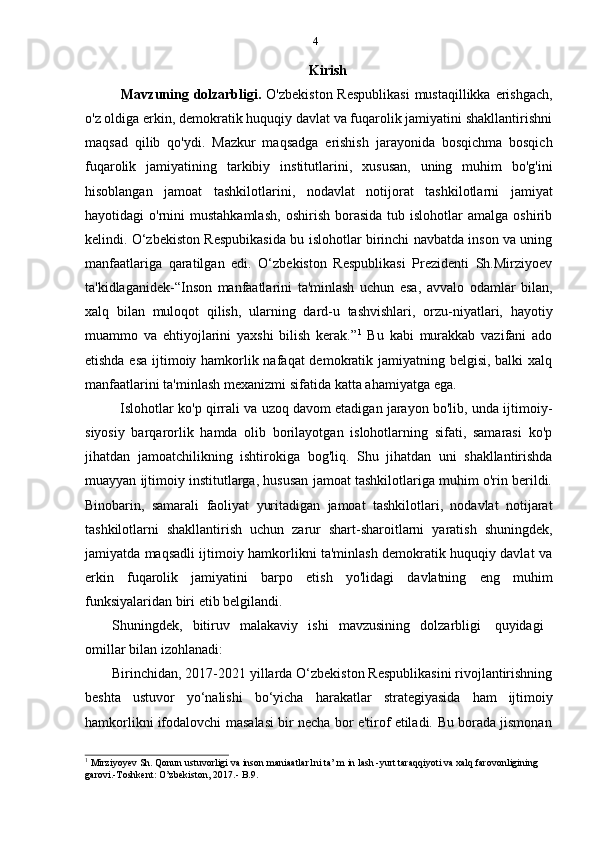 4
Kirish
Mavzuning dolzarbligi.   O'zbekiston Respublikasi  mustaqillikka erishgach,
o'z oldiga erkin, demokratik huquqiy davlat va fuqarolik jamiyatini shakllantirishni
maqsad   qilib   qo'ydi.   Mazkur   maqsadga   erishish   jarayonida   bosqichma   bosqich
fuqarolik   jamiyatining   tarkibiy   institutlarini,   xususan,   uning   muhim   bo'g'ini
hisoblangan   jamoat   tashkilotlarini,   nodavlat   notijorat   tashkilotlarni   jamiyat
hayotidagi   o'rnini   mustahkamlash,   oshirish  borasida  tub  islohotlar  amalga   oshirib
kelindi. O‘zbekiston Respubikasida bu islohotlar birinchi navbatda inson va uning
manfaatlariga   qaratilgan   edi.   O‘zbekiston   Respublikasi   Prezidenti   Sh.Mirziyoev
ta'kidlaganidek-“Inson   manfaatlarini   ta'minlash   uchun   esa,   avvalo   odamlar   bilan,
xalq   bilan   muloqot   qilish,   ularning   dard-u   tashvishlari,   orzu-niyatlari,   hayotiy
muammo   va   ehtiyojlarini   yaxshi   bilish   kerak.” 1
  Bu   kabi   murakkab   vazifani   ado
etishda esa  ijtimoiy hamkorlik nafaqat  demokratik jamiyatning belgisi, balki  xalq
manfaatlarini   ta'minlash   mexanizmi   sifatida   katta   ahamiyatga   ega.
Islohotlar ko'p qirrali va uzoq davom etadigan jarayon bo'lib, unda ijtimoiy-
siyosiy   barqarorlik   hamda   olib   borilayotgan   islohotlarning   sifati,   samarasi   ko'p
jihatdan   jamoatchilikning   ishtirokiga   bog'liq.   Shu   jihatdan   uni   shakllantirishda
muayyan ijtimoiy institutlarga, hususan jamoat tashkilotlariga muhim o'rin berildi.
Binobarin,   samarali   faoliyat   yuritadigan   jamoat   tashkilotlari,   nodavlat   notijarat
tashkilotlarni   shakllantirish   uchun   zarur   shart-sharoitlarni   yaratish   shuningdek,
jamiyatda maqsadli ijtimoiy hamkorlikni ta'minlash demokratik huquqiy davlat va
erkin   fuqarolik   jamiyatini   barpo   etish   yo'lidagi   davlatning   eng   muhim
funksiyalaridan   biri   etib   belgilandi.
Shuningdek,   bitiruv   malakaviy   ishi   mavzusining   dolzarbligi   quyidagi
omillar   bilan   izohlanadi:
Birinchidan, 2017-2021 yillarda O‘zbekiston Respublikasini rivojlantirishning
beshta   ustuvor   yo‘nalishi   bo‘yicha   harakatlar   strategiyasida   ham   ijtimoiy
hamkorlikni   ifodalovchi   masalasi   bir   necha   bor   e'tirof   etiladi.   Bu   borada   jismonan
1
  Mirziyoyev Sh. Qonun   ustuvorligi va inson maniaatlar1ni ta’ m in lash -yurt taraqqiyoti va xalq farovonligining  
garovi.-Toshkent:   O’zbekiston,   2017.-   B.9.