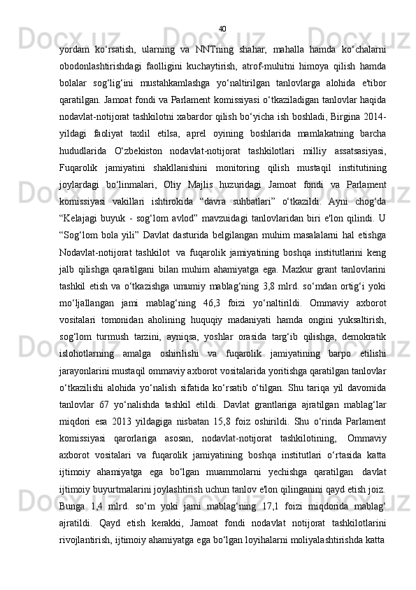 40
yordam   ko‘rsatish,   ularning   va   NNTning   shahar,   mahalla   hamda   ko‘chalarni
obodonlashtirishdagi   faolligini   kuchaytirish,   atrof-muhitni   himoya   qilish   hamda
bolalar   sog‘lig‘ini   mustahkamlashga   yo‘naltirilgan   tanlovlarga   alohida   e'tibor
qaratilgan. Jamoat fondi va Parlament komissiyasi o‘tkaziladigan tanlovlar haqida
nodavlat-notijorat tashkilotni xabardor qilish bo‘yicha ish boshladi, Birgina 2014-
yildagi   faoliyat   taxlil   etilsa,   aprel   oyining   boshlarida   mamlakatning   barcha
hududlarida   O‘zbekiston   nodavlat-notijorat   tashkilotlari   milliy   assatsasiyasi,
Fuqarolik   jamiyatini   shakllanishini   monitoring   qilish   mustaqil   institutining
joylardagi   bo‘linmalari,   Oliy   Majlis   huzuridagi   Jamoat   fondi   va   Parlament
komissiyasi   vakillari   ishtirokida   “davra   suhbatlari”   o‘tkazildi.   Ayni   chog‘da
“Kelajagi   buyuk   -   sog‘lom   avlod”   mavzuidagi   tanlovlaridan   biri   e'lon   qilindi.   U
“Sog‘lom   bola   yili”   Davlat   dasturida   belgilangan   muhim   masalalarni   hal   etishga
Nodavlat-notijorat   tashkilot   va   fuqarolik   jamiyatining   boshqa   institutlarini   keng
jalb   qilishga   qaratilgani   bilan   muhim   ahamiyatga   ega.   Mazkur   grant   tanlovlarini
tashkil   etish   va   o‘tkazishga   umumiy   mablag‘ning   3,8   mlrd.   so‘mdan   ortig‘i   yoki
mo‘ljallangan   jami   mablag‘ning   46,3   foizi   yo‘naltirildi.   Ommaviy   axborot
vositalari   tomonidan   aholining   huquqiy   madaniyati   hamda   ongini   yuksaltirish,
sog‘lom   turmush   tarzini,   ayniqsa,   yoshlar   orasida   targ‘ib   qilishga,   demokratik
islohotlarning   amalga   oshirilishi   va   fuqarolik   jamiyatining   barpo   etilishi
jarayonlarini mustaqil ommaviy axborot vositalarida yoritishga qaratilgan tanlovlar
o‘tkazilishi   alohida   yo‘nalish   sifatida   ko‘rsatib   o‘tilgan.   Shu   tariqa   yil   davomida
tanlovlar   67   yo‘nalishda   tashkil   etildi.   Davlat   grantlariga   ajratilgan   mablag‘lar
miqdori   esa   2013   yildagiga   nisbatan   15,8   foiz   oshirildi.   Shu   o‘rinda   Parlament
komissiyasi   qarorlariga   asosan,   nodavlat-notijorat   tashkilotining,   Ommaviy
axborot   vositalari   va   fuqarolik   jamiyatining   boshqa   institutlari   o‘rtasida   katta
ijtimoiy   ahamiyatga   ega   bo‘lgan   muammolarni   yechishga   qaratilgan   davlat
ijtimoiy buyurtmalarini joylashtirish uchun tanlov e'lon qilinganini qayd etish joiz.
Bunga   1,4   mlrd.   so‘m   yoki   jami   mablag‘ning   17,1   foizi   miqdorida   mablag‘
ajratildi.   Qayd   etish   kerakki,   Jamoat   fondi   nodavlat   notijorat   tashkilotlarini
rivojlantirish,   ijtimoiy   ahamiyatga   ega   bo‘lgan   loyihalarni   moliyalashtirishda   katta 