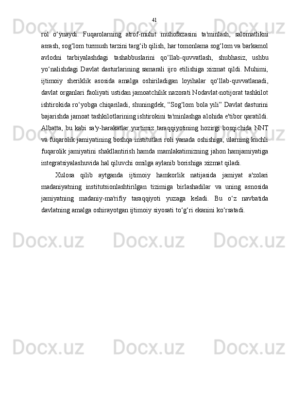 41
rol   o‘ynaydi.   Fuqarolarning   atrof-muhit   muhofazasini   ta'minlash,   salomatlikni
asrash, sog‘lom turmush tarzini targ‘ib qilish, har tomonlama sog‘lom va barkamol
avlodni   tarbiyalashdagi   tashabbuslarini   qo‘llab-quvvatlash,   shubhasiz,   ushbu
yo‘nalishdagi   Davlat   dasturlarining   samarali   ijro   etilishiga   xizmat   qildi.   Muhimi,
ijtimoiy   sheriklik   asosida   amalga   oshiriladigan   loyihalar   qo‘llab-quvvatlanadi,
davlat organlari faoliyati ustidan jamoatchilik nazorati Nodavlat-notijorat tashkilot
ishtirokida ro‘yobga chiqariladi, shuningdek, “Sog‘lom bola yili” Davlat dasturini
bajarishda jamoat tashkilotlarining ishtirokini ta'minlashga alohida e'tibor qaratildi.
Albatta,   bu   kabi   sa'y-harakatlar   yurtimiz   taraqqiyotining   hozirgi   bosqichida   NNT
va fuqarolik jamiyatining boshqa institutlari roli yanada oshishiga, ularning kuchli
fuqarolik jamiyatini shakllantirish hamda mamlakatimizning jahon hamjamiyatiga
integratsiyalashuvida   hal   qiluvchi   omilga   aylanib   borishiga   xizmat   qiladi.
Xulosa   qilib   aytganda   ijtimoiy   hamkorlik   natijasida   jamiyat   a'zolari
madaniyatning   institutsionlashtirilgan   tizimiga   birlashadilar   va   uning   asnosida
jamiyatning   madaniy-ma'rifiy   taraqqiyoti   yuzaga   keladi.   Bu   o‘z   navbatida
davlatning   amalga   oshirayotgan   ijtimoiy   siyosati   to‘g‘ri   ekanini   ko‘rsatadi.