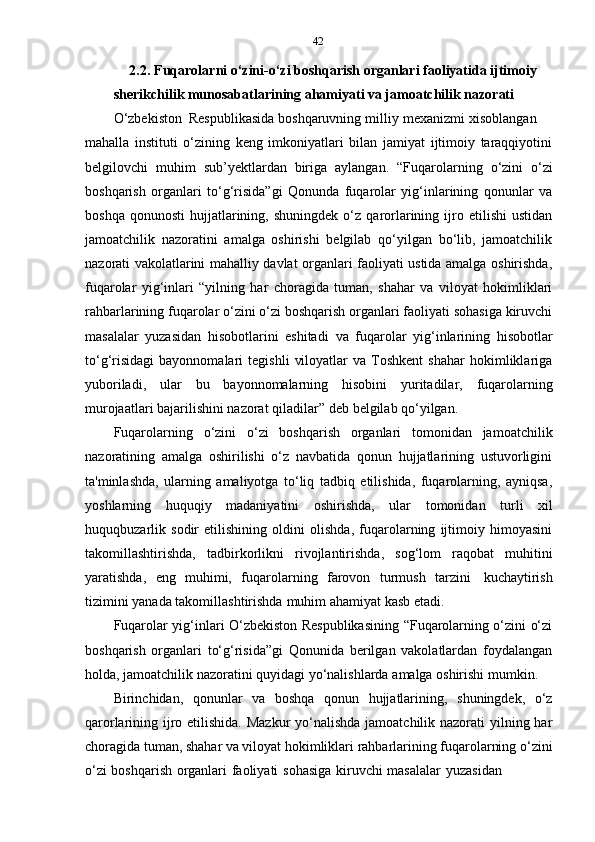 42
2.2. Fuqarolarni o‘zini-o‘zi boshqarish organlari faoliyatida ijtimoiy  
sherikchilik munosabatlarining ahamiyati va jamoatchilik nazorati  
O‘zbekiston   Respublikasida   boshqaruvning   milliy   mexanizmi   xisoblangan
mahalla   instituti   o‘zining   keng   imkoniyatlari   bilan   jamiyat   ijtimoiy   taraqqiyotini
belgilovchi   muhim   sub’yektlardan   biriga   aylangan.   “Fuqarolarning   o‘zini   o‘zi
boshqarish   organlari   to‘g‘risida”gi   Qonunda   fuqarolar   yig‘inlarining   qonunlar   va
boshqa   qonunosti   hujjatlarining,   shuningdek   o‘z   qarorlarining  ijro  etilishi   ustidan
jamoatchilik   nazoratini   amalga   oshirishi   belgilab   qo‘yilgan   bo‘lib,   jamoatchilik
nazorati vakolatlarini mahalliy davlat organlari faoliyati ustida amalga oshirishda,
fuqarolar   yig‘inlari   “yilning   har   choragida   tuman,   shahar   va   viloyat   hokimliklari
rahbarlarining fuqarolar o‘zini o‘zi boshqarish organlari faoliyati sohasiga kiruvchi
masalalar   yuzasidan   hisobotlarini   eshitadi   va   fuqarolar   yig‘inlarining   hisobotlar
to‘g‘risidagi   bayonnomalari   tegishli   viloyatlar   va  Toshkent   shahar   hokimliklariga
yuboriladi,   ular   bu   bayonnomalarning   hisobini   yuritadilar,   fuqarolarning
murojaatlari   bajarilishini nazorat qiladilar”   deb belgilab qo‘yilgan.
Fuqarolarning   o‘zini   o‘zi   boshqarish   organlari   tomonidan   jamoatchilik
nazoratining   amalga   oshirilishi   o‘z   navbatida   qonun   hujjatlarining   ustuvorligini
ta'minlashda,   ularning   amaliyotga   to‘liq   tadbiq   etilishida,   fuqarolarning,   ayniqsa,
yoshlarning   huquqiy   madaniyatini   oshirishda,   ular   tomonidan   turli   xil
huquqbuzarlik   sodir   etilishining   oldini   olishda,   fuqarolarning   ijtimoiy   himoyasini
takomillashtirishda,   tadbirkorlikni   rivojlantirishda,   sog‘lom   raqobat   muhitini
yaratishda,   eng   muhimi,   fuqarolarning   farovon   turmush   tarzini   kuchaytirish
tizimini   yanada   takomillashtirishda   muhim   ahamiyat   kasb   etadi.
Fuqarolar yig‘inlari O‘zbekiston Respublikasining “Fuqarolarning o‘zini o‘zi
boshqarish   organlari   to‘g‘risida”gi   Qonunida   berilgan   vakolatlardan   foydalangan
holda,   jamoatchilik   nazoratini   quyidagi   yo‘nalishlarda   amalga   oshirishi   mumkin.
Birinchidan,   qonunlar   va   boshqa   qonun   hujjatlarining,   shuningdek,   o‘z
qarorlarining ijro etilishida. Mazkur  yo‘nalishda  jamoatchilik nazorati  yilning har
choragida tuman, shahar va viloyat hokimliklari rahbarlarining fuqarolarning o‘zini
o‘zi   boshqarish   organlari   faoliyati   sohasiga   kiruvchi   masalalar   yuzasidan 