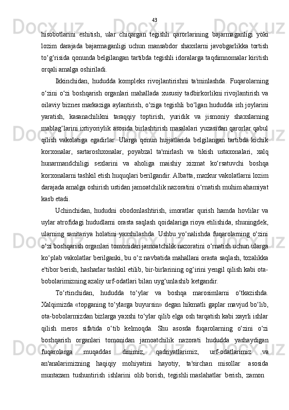 43
hisobotlarini   eshitish,   ular   chiqargan   tegishli   qarorlarining   bajarmaganligi   yoki
lozim   darajada   bajarmaganligi   uchun   mansabdor   shaxslarni   javobgarlikka   tortish
to‘g‘risida qonunda belgilangan tartibda tegishli idoralarga taqdimnomalar kiritish
orqali   amalga   oshiriladi.
Ikkinchidan,   hududda   kompleks   rivojlantirishni   ta'minlashda.   Fuqarolarning
o‘zini  o‘zi  boshqarish  organlari  mahallada   xususiy  tadbirkorlikni  rivojlantirish  va
oilaviy biznes markaziga aylantirish, o‘ziga tegishli bo‘lgan hududda   ish joylarini
yaratish,   kasanachilikni   taraqqiy   toptirish,   yuridik   va   jismoniy   shaxslarning
mablag‘larini ixtiyoriylik asosida birlashtirish masalalari yuzasidan qarorlar qabul
qilish   vakolatiga   egadirlar.   Ularga   qonun   hujjatlarida   belgilangan   tartibda   kichik
korxonalar,   sartaroshxonalar,   poyabzal   ta'mirlash   va   tikish   ustaxonalari,   xalq
hunarmandchiligi   sexlarini   va   aholiga   maishiy   xizmat   ko‘rsatuvchi   boshqa
korxonalarni tashkil etish huquqlari berilgandir. Albatta, mazkur vakolatlarni lozim
darajada amalga oshirish ustidan jamoatchilik nazoratini o‘rnatish muhim ahamiyat
kasb etadi.
Uchinchidan,   hududni   obodonlashtirish,   imoratlar   qurish   hamda   hovlilar   va
uylar atrofidagi hududlarni orasta saqlash qoidalariga rioya etilishida, shuningdek,
ularning   sanitariya   holatini   yaxshilashda.   Ushbu   yo‘nalishda   fuqarolarning   o‘zini
o‘zi boshqarish organlari tomonidan jamoatchilik nazoratini o‘rnatish uchun ularga
ko‘plab vakolatlar berilganki, bu o‘z navbatida mahallani orasta saqlash, tozalikka
e'tibor berish, hasharlar tashkil etilib, bir-birlarining og‘irini yengil qilish kabi ota-
bobolarimizning   azaliy   urf-odatlari   bilan   uyg‘unlashib   ketgandir.
To‘rtinchidan,   hududda   to‘ylar   va   boshqa   marosimlarni   o‘tkazishda.
Xalqimizda «topganing to‘ylarga buyursin» degan hikmatli gaplar  mavjud bo‘lib,
ota-bobolarmizdan bizlarga yaxshi to‘ylar qilib elga osh tarqatish kabi xayrli ishlar
qilish   meros   sifatida   o‘tib   kelmoqda.   Shu   asosda   fuqarolarning   o‘zini   o‘zi
boshqarish   organlari   tomonidan   jamoatchilik   nazorati   hududda   yashaydigan
fuqarolarga   muqaddas   dinimiz,   qadriyatlarimiz,   urf-odatlarimiz   va
an'analarimizning   haqiqiy   mohiyatini   hayotiy,   ta'sirchan   misollar   asosida
muntazam   tushuntirish   ishlarini   olib   borish,   tegishli   maslahatlar   berish,   zamon 