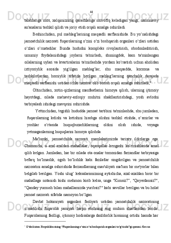 44
talablariga   mos,   xalqimizning   qarashlariga   muvofiq   keladigan   yangi,   namunaviy
an'analarni tashkil   qilish va joriy etish orqali   amalga oshiriladi.
Beshinchidan,   pul   mablag‘larining   maqsadli   sarflanishida.   Bu   yo‘nalishdagi
jamoatchilik nazorati fuqarolarning o‘zini o‘zi boshqarish organlari o‘zlari ustidan
o‘zlari   o‘rnatadilar.   Bunda   hududni   kompleks   rivojlantirish,   obodonlashtirish,
umumiy   foydalanishdagi   joylarni   ta'mirlash,   shuningdek,   kam   ta'minlangan
oilalarning  uylari   va  kvartiralarini   ta'mirlashda  yordam  ko‘rsatish   uchun aholidan
ixtiyoriylik   asosida   yig‘ilgan   mablag‘lar,   shu   maqsadda,   korxona   va
tashkilotlardan   homiylik   sifatida   berilgan   mablag‘larning   qanchalik   darajada
maqsadli   sarflanishi   ustidan   ichki   nazorat   olib   borish   orqali   amalga   oshiriladi; 1
Oltinchidan,   xotin-qizlarning   manfaatlarini   himoya   qilish,   ularning   ijtimoiy
hayotdagi,   oilada   ma'naviy-axloqiy   muhitni   shakllantirishdagi,   yosh   avlodni
tarbiyalash   ishidagi   mavqeini   oshirishda.
Yettinchidan, tegishli  hududda jamoat tartibini ta'minlashda, shu jumladan,
fuqarolarning   kelishi   va   ketishini   hisobga   olishni   tashkil   etishda,   o‘smirlar   va
yoshlar   o‘rtasida   huquqbuzarliklarning   oldini   olish   ishida,   voyaga
yetmaganlarning   huquqlarini   himoya   qilishda.
Ma'lumki,   jamoatchilik   nazorati   mamlakatimizda   tarixiy   ildizlarga   ega.
Chunonchi,   u   azal-azaldan   mahallalar,   oqsoqollar   kengashi   ko‘rinishlarida   amal
qilib kelgan. Jumladan, har bir oilada ota-onalar tomonidan farzandlar tarbiyasiga
befarq   bo‘lmaslik,   ogoh   bo‘lishlik   kabi   fazilatlar   singdirilgan   va   jamoatchilik
nazoratini amalga oshirishida farzandlarning mas'uliyati ma'lum bir me'yorlar bilan
belgilab   berilgan.   Yoshi   ulug‘   keksalarimizning   aytishicha,   azal-azaldan   biror   bir
mahallaga   notanish   kishi   mehmon   kirib   kelsa,   unga   "Kimsiz?”,   "Qayerdansiz?",
"Qanday yumush bilan mahallamizda yuribsiz?" kabi savollar berilgan va bu holat
jamoat   nazorati   sifatida   namoyon   bo‘lgan.
Davlat   hokimiyati   organlari   faoliyati   ustidan   jamoatchilik   nazoratining
o‘rnatilishi   fuqarolik   jamiyati   barpo   etishning   eng   muhim   shartlaridan   biridir.
Fuqarolarning   faolligi,   ijtimoiy   hodisalarga   daxldorlik   hissining   ortishi   hamda   har
1
  O‘zbekiston   Respublikasining   “Fuqarolarning   o‘zini   o‘zi   boshqarish   organlari   to‘g‘risida”gi   qonuni   //lex.uz 