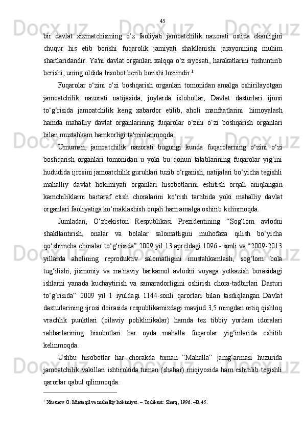 45
bir   davlat   xizmatchisining   o‘z   faoliyati   jamoatchilik   nazorati   ostida   ekanligini
chuqur   his   etib   borishi   fuqarolik   jamiyati   shakllanishi   jarayonining   muhim
shartlaridandir. Ya'ni davlat organlari xalqqa o‘z siyosati, harakatlarini tushuntirib
berishi,   uning   oldida   hisobot   berib   borishi   lozimdir. 1
Fuqarolar   o‘zini   o‘zi   boshqarish   organlari   tomonidan   amalga   oshirilayotgan
jamoatchilik   nazorati   natijasida,   joylarda   islohotlar,   Davlat   dasturlari   ijrosi
to‘g‘risida   jamoatchilik   keng   xabardor   etilib,   aholi   manfaatlarini   himoyalash
hamda   mahalliy   davlat   organlarining   fuqarolar   o‘zini   o‘zi   boshqarish   organlari
bilan   mustahkam   hamkorligi   ta'minlanmoqda.
Umuman,   jamoatchilik   nazorati   bugungi   kunda   fuqarolarning   o‘zini   o‘zi
boshqarish   organlari   tomonidan   u   yoki   bu   qonun   talablarining   fuqarolar   yig‘ini
hududida ijrosini jamoatchilik guruhlari tuzib o‘rganish, natijalari bo‘yicha tegishli
mahalliy   davlat   hokimiyati   organlari   hisobotlarini   eshitish   orqali   aniqlangan
kamchiliklarni   bartaraf   etish   choralarini   ko‘rish   tartibida   yoki   mahalliy   davlat
organlari faoliyatiga ko‘maklashish   orqali   ham   amalga   oshirib kelinmoqda.
Jumladan,   O‘zbekiston   Respublikasi   Prezidentining   “Sog‘lom   avlodni
shakllantirish,   onalar   va   bolalar   salomatligini   muhofaza   qilish   bo‘yicha
qo‘shimcha   choralar to‘g‘risida” 2009 yil 13 apreldagi 1096 - sonli va “2009-2013
yillarda   aholining   reproduktiv   salomatligini   mustahkamlash,   sog‘lom   bola
tug‘ilishi,   jismoniy   va   ma'naviy   barkamol   avlodni   voyaga   yetkazish   borasidagi
ishlarni   yanada   kuchaytirish   va   samaradorligini   oshirish   chora-tadbirlari   Dasturi
to‘g‘risida”   2009   yil   1   iyuldagi   1144-sonli   qarorlari   bilan   tasdiqlangan   Davlat
dasturlarining ijrosi doirasida respublikamizdagi mavjud 3,5 mingdan ortiq qishloq
vrachlik   punktlari   (oilaviy   poliklinikalar)   hamda   tez   tibbiy   yordam   idoralari
rahbarlarining   hisobotlari   har   oyda   mahalla   fuqarolar   yig‘inlarida   eshitib
kelinmoqda.
Ushbu   hisobotlar   har   chorakda   tuman   “Mahalla”   jamg‘armasi   huzurida
jamoatchilik vakillari ishtirokida tuman (shahar) miqiyosida ham eshitilib tegishli
qarorlar qabul   qilinmoqda.
1
  Xusanov   O.   Mustaqil   va   mahalliy   hokimiyat.   –   Toshkent:   Sharq,   1996.   –B.   45. 