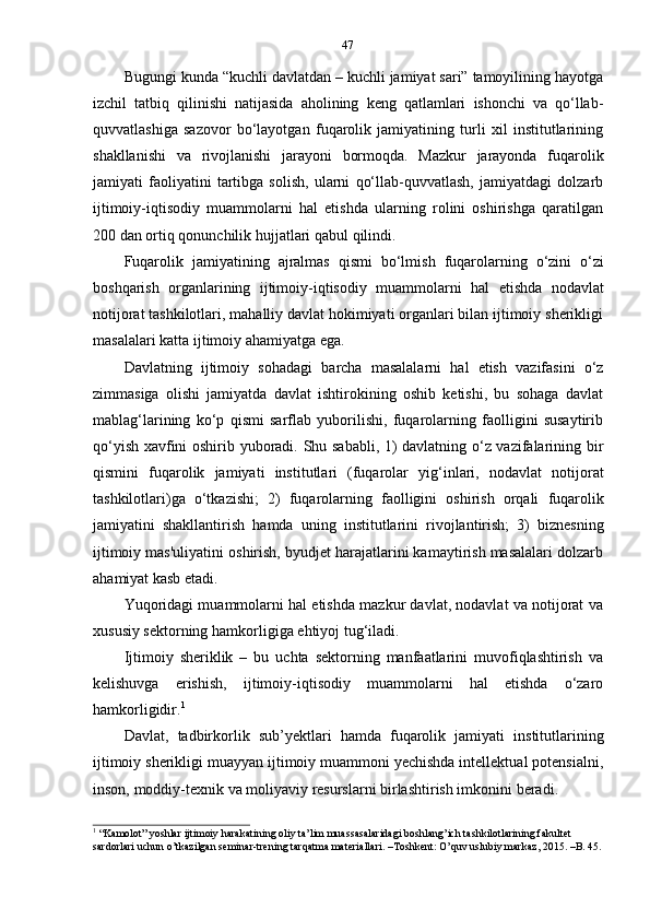 47
Bugungi kunda “kuchli davlatdan – kuchli jamiyat sari” tamoyilining hayotga
izchil   tatbiq   qilinishi   natijasida   aholining   keng   qatlamlari   ishonchi   va   qo‘llab-
quvvatlashiga   sazovor   bo‘layotgan   fuqarolik   jamiyatining   turli   xil   institutlarining
shakllanishi   va   rivojlanishi   jarayoni   bormoqda.   Mazkur   jarayonda   fuqarolik
jamiyati   faoliyatini   tartibga   solish,   ularni   qo‘llab-quvvatlash,   jamiyatdagi   dolzarb
ijtimoiy-iqtisodiy   muammolarni   hal   etishda   ularning   rolini   oshirishga   qaratilgan
200   dan   ortiq   qonunchilik   hujjatlari   qabul   qilindi.
Fuqarolik   jamiyatining   ajralmas   qismi   bo‘lmish   fuqarolarning   o‘zini   o‘zi
boshqarish   organlarining   ijtimoiy-iqtisodiy   muammolarni   hal   etishda   nodavlat
notijorat tashkilotlari, mahalliy davlat hokimiyati organlari bilan ijtimoiy sherikligi
masalalari   katta   ijtimoiy   ahamiyatga   ega.
Davlatning   ijtimoiy   sohadagi   barcha   masalalarni   hal   etish   vazifasini   o‘z
zimmasiga   olishi   jamiyatda   davlat   ishtirokining   oshib   ketishi,   bu   sohaga   davlat
mablag‘larining   ko‘p   qismi   sarflab   yuborilishi,   fuqarolarning   faolligini   susaytirib
qo‘yish xavfini oshirib yuboradi. Shu sababli, 1) davlatning o‘z vazifalarining bir
qismini   fuqarolik   jamiyati   institutlari   (fuqarolar   yig‘inlari,   nodavlat   notijorat
tashkilotlari)ga   o‘tkazishi;   2)   fuqarolarning   faolligini   oshirish   orqali   fuqarolik
jamiyatini   shakllantirish   hamda   uning   institutlarini   rivojlantirish;   3)   biznesning
ijtimoiy mas'uliyatini oshirish, byudjet harajatlarini kamaytirish masalalari dolzarb
ahamiyat kasb   etadi.
Yuqoridagi muammolarni hal etishda mazkur davlat, nodavlat va notijorat va
xususiy   sektorning   hamkorligiga   ehtiyoj   tug‘iladi.
Ijtimoiy   sheriklik   –   bu   uchta   sektorning   manfaatlarini   muvofiqlashtirish   va
kelishuvga   erishish,   ijtimoiy-iqtisodiy   muammolarni   hal   etishda   o‘zaro
hamkorligidir. 1
Davlat,   tadbirkorlik   sub’yektlari   hamda   fuqarolik   jamiyati   institutlarining
ijtimoiy sherikligi muayyan ijtimoiy muammoni yechishda intellektual potensialni,
inson,   moddiy-texnik   va moliyaviy   resurslarni   birlashtirish imkonini   beradi.
1
  “Kamolot” yoshlar ijtimoiy harakatining oliy ta’lim muassasalaridagi boshlang’ich tashkilotlarining fakultet  
sardorlari   uchun   o’tkazilgan   seminar-trening   tarqatma   materiallari.   –Toshkent: O’quv   uslubiy   markaz,   2015.   –B.   45. 