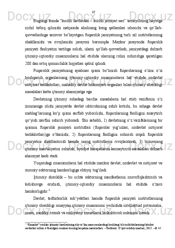 47
Bugungi kunda “kuchli davlatdan – kuchli jamiyat sari” tamoyilining hayotga
izchil   tatbiq   qilinishi   natijasida   aholining   keng   qatlamlari   ishonchi   va   qo‘llab-
quvvatlashiga   sazovor   bo‘layotgan   fuqarolik   jamiyatining   turli   xil   institutlarining
shakllanishi   va   rivojlanishi   jarayoni   bormoqda.   Mazkur   jarayonda   fuqarolik
jamiyati   faoliyatini   tartibga   solish,   ularni   qo‘llab-quvvatlash,   jamiyatdagi   dolzarb
ijtimoiy-iqtisodiy   muammolarni   hal   etishda   ularning   rolini   oshirishga   qaratilgan
200   dan   ortiq   qonunchilik   hujjatlari   qabul   qilindi.
Fuqarolik   jamiyatining   ajralmas   qismi   bo‘lmish   fuqarolarning   o‘zini   o‘zi
boshqarish   organlarining   ijtimoiy-iqtisodiy   muammolarni   hal   etishda   nodavlat
notijorat tashkilotlari, mahalliy davlat hokimiyati organlari bilan ijtimoiy sherikligi
masalalari   katta   ijtimoiy   ahamiyatga   ega.
Davlatning   ijtimoiy   sohadagi   barcha   masalalarni   hal   etish   vazifasini   o‘z
zimmasiga   olishi   jamiyatda   davlat   ishtirokining   oshib   ketishi,   bu   sohaga   davlat
mablag‘larining   ko‘p   qismi   sarflab   yuborilishi,   fuqarolarning   faolligini   susaytirib
qo‘yish xavfini oshirib yuboradi. Shu sababli, 1) davlatning o‘z vazifalarining bir
qismini   fuqarolik   jamiyati   institutlari   (fuqarolar   yig‘inlari,   nodavlat   notijorat
tashkilotlari)ga   o‘tkazishi;   2)   fuqarolarning   faolligini   oshirish   orqali   fuqarolik
jamiyatini   shakllantirish   hamda   uning   institutlarini   rivojlantirish;   3)   biznesning
ijtimoiy mas'uliyatini oshirish, byudjet harajatlarini kamaytirish masalalari dolzarb
ahamiyat kasb   etadi.
Yuqoridagi muammolarni hal etishda mazkur davlat, nodavlat va notijorat va
xususiy   sektorning   hamkorligiga   ehtiyoj   tug‘iladi.
Ijtimoiy   sheriklik   –   bu   uchta   sektorning   manfaatlarini   muvofiqlashtirish   va
kelishuvga   erishish,   ijtimoiy-iqtisodiy   muammolarni   hal   etishda   o‘zaro
hamkorligidir. 1
Davlat,   tadbirkorlik   sub’yektlari   hamda   fuqarolik   jamiyati   institutlarining
ijtimoiy sherikligi muayyan ijtimoiy muammoni yechishda intellektual potensialni,
inson,   moddiy-texnik   va moliyaviy   resurslarni   birlashtirish imkonini   beradi.
1
  “Kamolot” yoshlar ijtimoiy harakatining oliy ta’lim muassasalaridagi boshlang’ich tashkilotlarining fakultet  
sardorlari   uchun   o’tkazilgan   seminar-trening   tarqatma   materiallari.   –Toshkent: O’quv   uslubiy   markaz,   2015.   –B.   45.