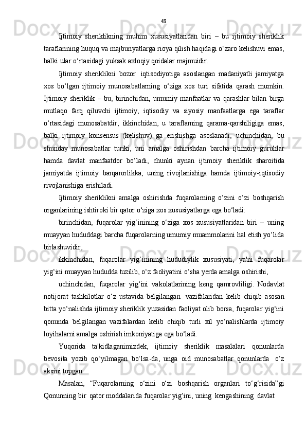 48
Ijtimoiy   sheriklikning   muhim   xususiyatlaridan   biri   –   bu   ijtimoiy   sheriklik
taraflarining huquq va majburiyatlarga rioya qilish haqidagi o‘zaro kelishuvi emas,
balki   ular   o‘rtasidagi   yuksak   axloqiy   qoidalar   majmuidir.
Ijtimoiy   sheriklikni   bozor   iqtisodiyotiga   asoslangan   madaniyatli   jamiyatga
xos   bo‘lgan   ijtimoiy   munosabatlarning   o‘ziga   xos   turi   sifatida   qarash   mumkin.
Ijtimoiy   sheriklik   –   bu,   birinchidan ,   umumiy   manfaatlar   va   qarashlar   bilan   birga
mutlaqo   farq   qiluvchi   ijtimoiy,   iqtisodiy   va   siyosiy   manfaatlarga   ega   taraflar
o‘rtasidagi   munosabatdir,   ikkinchidan,   u   taraflarning   qarama-qarshiligiga   emas,
balki   ijtimoiy   konsensus   (kelishuv)   ga   erishishga   asoslanadi,   uchinchidan,   bu
shunday   munosabatlar   turiki,   uni   amalga   oshirishdan   barcha   ijtimoiy   guruhlar
hamda   davlat   manfaatdor   bo‘ladi,   chunki   aynan   ijtimoiy   sheriklik   sharoitida
jamiyatda   ijtimoiy   barqarorlikka,   uning   rivojlanishiga   hamda   ijtimoiy-iqtisodiy
rivojlanishiga   erishiladi.
Ijtimoiy   sheriklikni   amalga   oshirishda   fuqarolarning   o‘zini   o‘zi   boshqarish
organlarining ishtiroki   bir qator   o‘ziga   xos   xususiyatlarga ega   bo‘ladi:
birinchidan,   fuqarolar   yig‘inining   o‘ziga   xos   xususiyatlaridan   biri   –   uning
muayyan hududdagi barcha fuqarolarning umumiy muammolarini hal etish yo‘lida
birlashuvidir,
ikkinchidan,   fuqarolar   yig‘inining   hududiylik   xususiyati,   ya'ni   fuqarolar
yig‘ini   muayyan   hududda   tuzilib,   o‘z   faoliyatini   o‘sha   yerda   amalga   oshirishi,
uchinchidan,   fuqarolar   yig‘ini   vakolatlarining   keng   qamrovliligi.   Nodavlat
notijorat   tashkilotlar   o‘z   ustavida   belgilangan   vazifalaridan   kelib   chiqib   asosan
bitta yo‘nalishda ijtimoiy sheriklik yuzasidan faoliyat olib borsa, fuqarolar yig‘ini
qonunda   belgilangan   vazifalardan   kelib   chiqib   turli   xil   yo‘nalishlarda   ijtimoiy
loyihalarni   amalga   oshirish   imkoniyatiga   ega   bo‘ladi.
Yuqorida   ta'kidlaganimizdek,   ijtimoiy   sheriklik   masalalari   qonunlarda
bevosita   yozib   qo‘yilmagan   bo‘lsa-da,   unga   oid   munosabatlar   qonunlarda   o‘z
aksini   topgan.
Masalan,   “Fuqarolarning   o‘zini   o‘zi   boshqarish   organlari   to‘g‘risida”gi
Qonunning   bir   qator   moddalarida   fuqarolar   yig‘ini,   uning   kengashining   davlat 