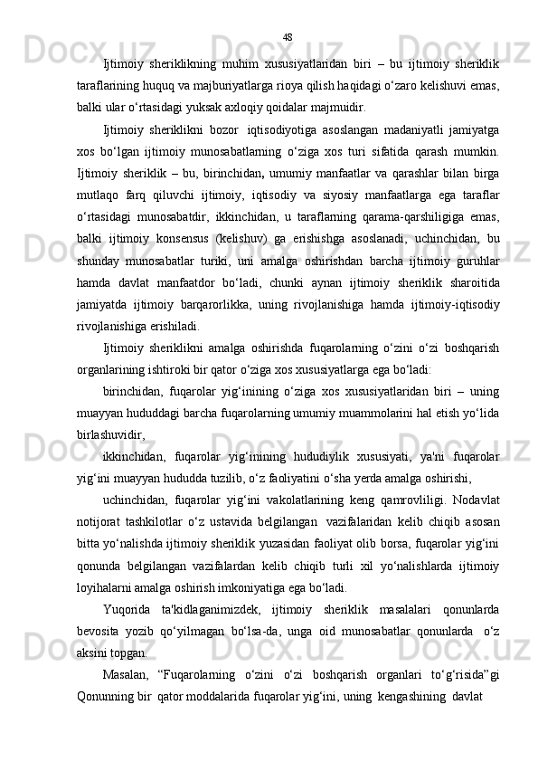 48
Ijtimoiy   sheriklikning   muhim   xususiyatlaridan   biri   –   bu   ijtimoiy   sheriklik
taraflarining huquq va majburiyatlarga rioya qilish haqidagi o‘zaro kelishuvi emas,
balki   ular   o‘rtasidagi   yuksak   axloqiy   qoidalar   majmuidir.
Ijtimoiy   sheriklikni   bozor   iqtisodiyotiga   asoslangan   madaniyatli   jamiyatga
xos   bo‘lgan   ijtimoiy   munosabatlarning   o‘ziga   xos   turi   sifatida   qarash   mumkin.
Ijtimoiy   sheriklik   –   bu,   birinchidan ,   umumiy   manfaatlar   va   qarashlar   bilan   birga
mutlaqo   farq   qiluvchi   ijtimoiy,   iqtisodiy   va   siyosiy   manfaatlarga   ega   taraflar
o‘rtasidagi   munosabatdir,   ikkinchidan,   u   taraflarning   qarama-qarshiligiga   emas,
balki   ijtimoiy   konsensus   (kelishuv)   ga   erishishga   asoslanadi,   uchinchidan,   bu
shunday   munosabatlar   turiki,   uni   amalga   oshirishdan   barcha   ijtimoiy   guruhlar
hamda   davlat   manfaatdor   bo‘ladi,   chunki   aynan   ijtimoiy   sheriklik   sharoitida
jamiyatda   ijtimoiy   barqarorlikka,   uning   rivojlanishiga   hamda   ijtimoiy-iqtisodiy
rivojlanishiga   erishiladi.
Ijtimoiy   sheriklikni   amalga   oshirishda   fuqarolarning   o‘zini   o‘zi   boshqarish
organlarining ishtiroki   bir qator   o‘ziga   xos   xususiyatlarga ega   bo‘ladi:
birinchidan,   fuqarolar   yig‘inining   o‘ziga   xos   xususiyatlaridan   biri   –   uning
muayyan hududdagi barcha fuqarolarning umumiy muammolarini hal etish yo‘lida
birlashuvidir,
ikkinchidan,   fuqarolar   yig‘inining   hududiylik   xususiyati,   ya'ni   fuqarolar
yig‘ini   muayyan   hududda   tuzilib,   o‘z   faoliyatini   o‘sha   yerda   amalga   oshirishi,
uchinchidan,   fuqarolar   yig‘ini   vakolatlarining   keng   qamrovliligi.   Nodavlat
notijorat   tashkilotlar   o‘z   ustavida   belgilangan   vazifalaridan   kelib   chiqib   asosan
bitta yo‘nalishda ijtimoiy sheriklik yuzasidan faoliyat olib borsa, fuqarolar yig‘ini
qonunda   belgilangan   vazifalardan   kelib   chiqib   turli   xil   yo‘nalishlarda   ijtimoiy
loyihalarni   amalga   oshirish   imkoniyatiga   ega   bo‘ladi.
Yuqorida   ta'kidlaganimizdek,   ijtimoiy   sheriklik   masalalari   qonunlarda
bevosita   yozib   qo‘yilmagan   bo‘lsa-da,   unga   oid   munosabatlar   qonunlarda   o‘z
aksini   topgan.
Masalan,   “Fuqarolarning   o‘zini   o‘zi   boshqarish   organlari   to‘g‘risida”gi
Qonunning   bir   qator   moddalarida   fuqarolar   yig‘ini,   uning   kengashining   davlat