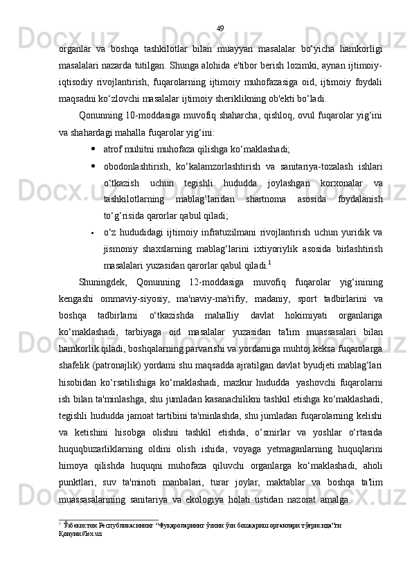 49
organlar   va   boshqa   tashkilotlar   bilan   muayyan   masalalar   bo‘yicha   hamkorligi
masalalari nazarda tutilgan. Shunga alohida e'tibor berish lozimki, aynan ijtimoiy-
iqtisodiy   rivojlantirish,   fuqarolarning   ijtimoiy   muhofazasiga   oid,   ijtimoiy   foydali
maqsadni   ko‘zlovchi   masalalar   ijtimoiy   sheriklikning ob'ekti   bo‘ladi.
Qonunning 10-moddasiga muvofiq shaharcha, qishloq, ovul fuqarolar yig‘ini
va   shahardagi   mahalla   fuqarolar   yig‘ini:
 atrof   muhitni   muhofaza   qilishga   ko‘maklashadi;
 obodonlashtirish,   ko‘kalamzorlashtirish   va   sanitariya-tozalash   ishlari
o‘tkazish   uchun   tegishli   hududda   joylashgan   korxonalar   va
tashkilotlarning   mablag‘laridan   shartnoma   asosida   foydalanish
to‘g‘risida   qarorlar   qabul   qiladi;
 o‘z   hududidagi   ijtimoiy   infratuzilmani   rivojlantirish   uchun   yuridik   va
jismoniy   shaxslarning   mablag‘larini   ixtiyoriylik   asosida   birlashtirish
masalalari   yuzasidan   qarorlar   qabul   qiladi. 1
Shuningdek,   Qonunning   12-moddasiga   muvofiq   fuqarolar   yig‘inining
kengashi   ommaviy-siyosiy,   ma'naviy-ma'rifiy,   madaniy,   sport   tadbirlarini   va
boshqa   tadbirlarni   o‘tkazishda   mahalliy   davlat   hokimiyati   organlariga
ko‘maklashadi,   tarbiyaga   oid   masalalar   yuzasidan   ta'lim   muassasalari   bilan
hamkorlik qiladi, boshqalarning parvarishi va yordamiga muhtoj keksa fuqarolarga
shafelik (patronajlik) yordami shu maqsadda ajratilgan davlat byudjeti mablag‘lari
hisobidan   ko‘rsatilishiga   ko‘maklashadi,   mazkur   hududda   yashovchi   fuqarolarni
ish bilan ta'minlashga, shu jumladan kasanachilikni tashkil etishga ko‘maklashadi,
tegishli hududda jamoat tartibini ta'minlashda, shu jumladan fuqarolarning kelishi
va   ketishini   hisobga   olishni   tashkil   etishda,   o‘smirlar   va   yoshlar   o‘rtasida
huquqbuzarliklarning   oldini   olish   ishida,   voyaga   yetmaganlarning   huquqlarini
himoya   qilishda   huquqni   muhofaza   qiluvchi   organlarga   ko‘maklashadi,   aholi
punktlari,   suv   ta'minoti   manbalari,   turar   joylar,   maktablar   va   boshqa   ta'lim
muassasalarining   sanitariya   va   ekologiya   holati   ustidan   nazorat   amalga
1
  Ўзбекистон Республикасининг “Фуқароларнинг ўзини ўзи бошқариш органлари тўғрисида”ги
Қонуни//lex.uz 