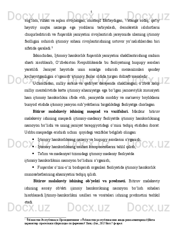 5
sog‘lom, ruhan va  aqlan  rivojlangan,  mustaqil   fikrlaydigan,  Vatanga  sodiq,  qat'iy
hayotiy   nuqtai   nazarga   ega   yoshlarni   tarbiyalash,   demokratik   islohotlarni
chuqurlashtirish va fuqarolik jamiyatini rivojlantirish jarayonida ularning ijtimoiy
faolligini   oshirish   ijtimoiy   sohani   rivojlantirishning   ustuvor   yo‘nalishlaridan   biri
sifatida   qaraladi. 1
Ikkinchidan, Ijtimoiy hamkorlik fuqarolik jamiyatini shakllantirishing muhim
sharti   xisoblanib,   O‘zbekiston   Respublikasida   bu   faoliyatning   huquqiy   asoslari
yaratildi.   Jamiyat   hayotida   unin   amalga   oshirish   mexanizmlari   qanday
kechayotganligini o‘rganish   ijtimoiy   fanlar   oldida   turgan   dolzarb   masaladir.
Uchinchidan,   milliy   an'ana   va   qadriyat   darajasida   shakllangan,   o‘zbek   xalqi
milliy mentalitetida katta  ijtimoiy ahamiyatga  ega bo‘lgan  jamoaviylik xususiyati
ham   ijtimoiy   hamkorlikni   ifoda   etib,   jamiyatda   moddiy   va   ma'naviy   boyliklarni
bunyod   etishda   ijtimoiy   jarayon   sub’yektlarini   birgalikdagi   faoliyatga   chorlagan.
Bitiruv   malakaviy   ishining   maqsad   va   vazifalari.   Mazkur   bitiruv
malakaviy   ishining   maqsadi   ijtimoiy-madaniy   faoliyatda   ijtimoiy   hamkorlikning
namoyon  bo‘lishi   va  uning   jamiyat   taraqqiyotidagi   o‘rnini   tadqiq  etishdan  iborat.
Ushbu   maqsadga   erishish   uchun   quyidagi   vazifalar   belgilab   olingan:
 Ijtimoiy   hamkorlikning   nazariy   va   huquqiy   asoslarini   o‘rganish;
 Ijtimoiy   hamkorlikning muhim   komponentlarini   tahlil   qilish;
 Ta'lim   va   madaniyat   tizimidagi   ijtimoiy   madaniy   faoliyatda 
ijtimoiy   hamkorliknin   namoyon   bo‘lishini   o‘rganish;
 Fuqarolar   o‘zini-o‘zi boshqarish organlari   faoliyatida   ijtimoiy   hamkorlik  
munosabatlarining ahamiyatini tadqiq   qilish.
Bitiruv   malakaviy   ishining   ob'yekti   va   predmeti.   Bitiruv   malakaviy
ishining   asosiy   ob'ekti   ijimoiy   hamkorikning   namoyon   bo‘lish   sohalari
hisoblanadi.Ijtimoy-hamkorlikni   usullari   va   vositalari   ishning   predmetini   tashkil
etadi.
1
  Ўзбекистон   Республикаси   Президентининг   «Ўзбекистон   республикасини   янада   ривожлантириш   бўйича  
ҳаракатлар   стратегияси тўғрисида»   ги фармони//   Халқ   сўзи,   2017   йил   7   феврал 