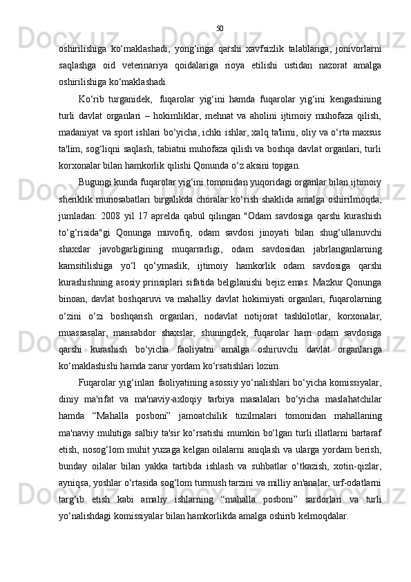 50
oshirilishiga   ko‘maklashadi,   yong‘inga   qarshi   xavfsizlik   talablariga,   jonivorlarni
saqlashga   oid   veterinariya   qoidalariga   rioya   etilishi   ustidan   nazorat   amalga
oshirilishiga   ko‘maklashadi.
Ko‘rib   turganidek,   fuqarolar   yig‘ini   hamda   fuqarolar   yig‘ini   kengashining
turli   davlat   organlari   –   hokimliklar,   mehnat   va   aholini   ijtimoiy   muhofaza   qilish,
madaniyat va sport ishlari bo‘yicha, ichki ishlar, xalq ta'limi, oliy va o‘rta maxsus
ta'lim, sog‘liqni saqlash, tabiatni muhofaza qilish va boshqa davlat organlari, turli
korxonalar bilan hamkorlik   qilishi   Qonunda   o‘z aksini   topgan.
Bugungi kunda fuqarolar yig‘ini tomonidan yuqoridagi organlar bilan ijtimoiy
sheriklik munosabatlari birgalikda choralar ko‘rish shaklida amalga oshirilmoqda,
jumladan:   2008   yil   17   aprelda   qabul   qilingan   "Odam   savdosiga   qarshi   kurashish
to‘g‘risida"gi   Qonunga   muvofiq,   odam   savdosi   jinoyati   bilan   shug‘ullanuvchi
shaxslar   javobgarligining   muqarrarligi,   odam   savdosidan   jabrlanganlarning
kamsitilishiga   yo‘l   qo‘ymaslik,   ijtimoiy   hamkorlik   odam   savdosiga   qarshi
kurashishning asosiy prinsiplari sifatida belgilanishi bejiz emas. Mazkur Qonunga
binoan,   davlat   boshqaruvi   va   mahalliy   davlat   hokimiyati   organlari,   fuqarolarning
o‘zini   o‘zi   boshqarish   organlari,   nodavlat   notijorat   tashkilotlar,   korxonalar,
muassasalar,   mansabdor   shaxslar,   shuningdek,   fuqarolar   ham   odam   savdosiga
qarshi   kurashish   bo‘yicha   faoliyatni   amalga   oshiruvchi   davlat   organlariga
ko‘maklashishi   hamda   zarur   yordam   ko‘rsatishlari   lozim.
Fuqarolar yig‘inlari faoliyatining asossiy yo‘nalishlari bo‘yicha komissiyalar,
diniy   ma'rifat   va   ma'naviy-axloqiy   tarbiya   masalalari   bo‘yicha   maslahatchilar
hamda   “Mahalla   posboni”   jamoatchilik   tuzilmalari   tomonidan   mahallaning
ma'naviy muhitiga salbiy  ta'sir  ko‘rsatishi  mumkin bo‘lgan turli  illatlarni  bartaraf
etish, nosog‘lom muhit yuzaga kelgan oilalarni aniqlash va ularga yordam berish,
bunday   oilalar   bilan   yakka   tartibda   ishlash   va   suhbatlar   o‘tkazish,   xotin-qizlar,
ayniqsa, yoshlar o‘rtasida sog‘lom turmush tarzini va milliy an'analar, urf-odatlarni
targ‘ib   etish   kabi   amaliy   ishlarning   “mahalla   posboni”   sardorlari   va   turli
yo‘nalishdagi   komissiyalar bilan   hamkorlikda amalga oshirib kelmoqdalar. 