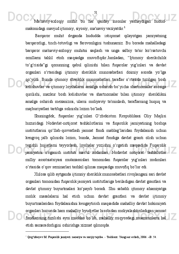 51
Ma'naviy-axloqiy   muhit   bu   har   qanday   insonlar   yashaydigan   hudud-
makonidagi   mavjud   ijtimoiy,   siyosiy,   ma'naviy   vaziyatdir. 1
Barqaror   muhit   deganda   hududda   istiqomat   qilayotgan   jamiyatning
barqarorligi,   tinch-totuvligi   va   farovonligini   tushunamiz.   Bu   borada   mahalladagi
barqaror   ma'naviy-axloqiy   muhitni   saqlash   va   unga   salbiy   ta'sir   ko‘rsatuvchi
omillarni   tahlil   etish   maqsadga   muvofiqdir.Jumladan,   “Ijtimoiy   sherikchilik
to‘g‘risida”gi   qonunning   qabul   qilinishi   bilan   fuqarolar   yig‘inlari   va   davlat
organlari   o‘rtasidagi   ijtimoiy   sheriklik   munosabatlari   doimiy   asosda   yo‘lga
qo‘yildi.   Bunda   ijtimoiy   sheriklik   munosabatlari   taraflar   o‘rtasida   tuzilgan   bosh
kelishuvlar  va ijtimoiy loyihalarni  amalga  oshirish  bo‘yicha  shartnomalar  asosiga
qurilishi,   mazkur   bosh   kelishuvlar   va   shartnomalar   bilan   ijtimoiy   sheriklikni
amalga   oshirish   mexanizmi,   ularni   moliyaviy   ta'minlash,   taraflarning   huquq   va
majburiyatlari   tartibga   solinishi   lozim   bo‘ladi.
Shuningdek,   fuqarolar   yig‘inlari   O‘zbekiston   Respublikasi   Oliy   Majlisi
huzuridagi   Nodavlat-notijorat   tashkilotlarini   va   fuqarolik   jamiyatining   boshqa
institutlarini   qo‘llab-quvvatlash   jamoat   fondi   mablag‘laridan   foydalanish   uchun
kengroq   jalb   qilinishi   lozim,   bunda,   Jamoat   fondiga   davlat   granti   olish   uchun
tegishli   hujjatlarni   tayyorlash,   loyihalar   yozishni   o‘rgatish   maqsadida   Fuqarolik
jamiyatini   o‘rganish   instituti   mas'ul   xodimlari,   Nodavlat   notijorat   tashkilotlar
milliy   assotsiatsiyasi   mutaxassislari   tomonidan   fuqarolar   yig‘inlari   xodimlari
o‘rtasida o‘quv   seminarlari   tashkil   qilinsa maqsadga   muvofiq bo‘lur edi.
Xulosa qilib aytganda ijtimoiy sheriklik munosabatlari rivojlangani sari davlat
organlari tomonidan fuqarolik jamiyati institutlariga beriladigan davlat grantlari va
davlat   ijtimoiy   buyurtmalari   ko‘payib   boradi.   Shu   sababli   ijtimoiy   ahamiyatga
molik   masalalarni   hal   etish   uchun   davlat   grantlari   va   davlat   ijtimoiy
buyurtmalaridan foydalanishni kengaytirish maqsadida mahalliy davlat hokimiyati
organlari huzurida ham mahalliy byudjetlar hisobidan moliyalashtiriladigan jamoat
fondlarining tuzilishi ayni muddao bo‘lib, mahalliy miqyosdagi muammolarni hal
etish   samaradorligini   oshirishga   xizmat   qilmoqda.
1
  Qirg‘izboyev   M. Fuqarolik   jamiyati:   nazariya va   xorijiy   tajriba. -   Toshkent:   Yangi   asr   avlodi,   2006.   –B.   54. 