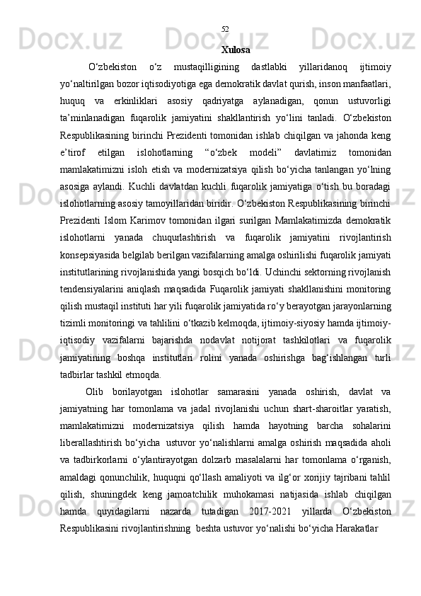 52
Xulosa
O‘zbekiston   o‘z   mustaqilligining   dastlabki   yillaridanoq   ijtimoiy
yo‘naltirilgan bozor iqtisodiyotiga ega demokratik davlat qurish, inson manfaatlari,
huquq   va   erkinliklari   asosiy   qadriyatga   aylanadigan,   qonun   ustuvorligi
ta’minlanadigan   fuqarolik   jamiyatini   shakllantirish   yo‘lini   tanladi.   O‘zbekiston
Respublikasining  birinchi   Prezidenti  tomonidan  ishlab   chiqilgan  va  jahonda  keng
e’tirof   etilgan   islohotlarning   “o‘zbek   modeli”   davlatimiz   tomonidan
mamlakatimizni   isloh   etish   va   modernizatsiya   qilish   bo‘yicha   tanlangan   yo‘lning
asosiga   aylandi.   Kuchli   davlatdan   kuchli   fuqarolik   jamiyatiga   o‘tish   bu   boradagi
islohotlarning asosiy tamoyillaridan biridir. O‘zbekiston Respublikasining birinchi
Prezidenti   Islom   Karimov   tomonidan   ilgari   surilgan   Mamlakatimizda   demokratik
islohotlarni   yanada   chuqurlashtirish   va   fuqarolik   jamiyatini   rivojlantirish
konsepsiyasida belgilab berilgan vazifalarning amalga oshirilishi fuqarolik jamiyati
institutlarining rivojlanishida yangi bosqich bo‘ldi. Uchinchi sektorning rivojlanish
tendensiyalarini   aniqlash   maqsadida   Fuqarolik   jamiyati   shakllanishini   monitoring
qilish mustaqil instituti har yili fuqarolik jamiyatida ro‘y berayotgan jarayonlarning
tizimli monitoringi va tahlilini o‘tkazib kelmoqda, ijtimoiy-siyosiy hamda ijtimoiy-
iqtisodiy   vazifalarni   bajarishda   nodavlat   notijorat   tashkilotlari   va   fuqarolik
jamiyatining   boshqa   institutlari   rolini   yanada   oshirishga   bag‘ishlangan   turli
tadbirlar   tashkil   etmoqda.
Olib   borilayotgan   islohotlar   samarasini   yanada   oshirish,   davlat   va
jamiyatning   har   tomonlama   va   jadal   rivojlanishi   uchun   shart-sharoitlar   yaratish,
mamlakatimizni   modernizatsiya   qilish   hamda   hayotning   barcha   sohalarini
liberallashtirish   bo‘yicha   ustuvor   yo‘nalishlarni   amalga   oshirish   maqsadida   aholi
va   tadbirkorlarni   o‘ylantirayotgan   dolzarb   masalalarni   har   tomonlama   o‘rganish,
amaldagi  qonunchilik,  huquqni   qo‘llash   amaliyoti   va  ilg‘or  xorijiy  tajribani   tahlil
qilish,   shuningdek   keng   jamoatchilik   muhokamasi   natijasida   ishlab   chiqilgan
hamda   quyidagilarni   nazarda   tutadigan   2017-2021   yillarda   O‘zbekiston
Respublikasini   rivojlantirishning   beshta   ustuvor   yo‘nalishi   bo‘yicha   Harakatlar 