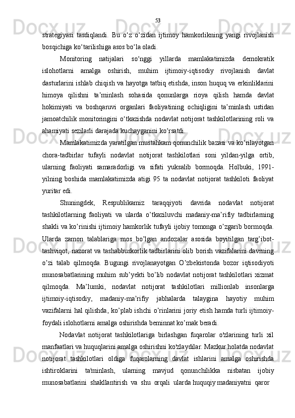 53
strategiyasi   tasdiqlandi.   Bu   o‘z   o‘zidan   ijtimoy   hamkorlikning   yangi   rivojlanish
bosqichiga ko‘tarilishiga   asos   bo‘la oladi.
Monitoring   natijalari   so‘nggi   yillarda   mamlakatimizda   demokratik
islohotlarni   amalga   oshirish,   muhim   ijtimoiy-iqtisodiy   rivojlanish   davlat
dasturlarini ishlab chiqish va hayotga tatbiq etishda, inson huquq va erkinliklarini
himoya   qilishni   ta’minlash   sohasida   qonunlarga   rioya   qilish   hamda   davlat
hokimiyati   va   boshqaruvi   organlari   faoliyatining   ochiqligini   ta’minlash   ustidan
jamoatchilik   monitoringini   o‘tkazishda   nodavlat   notijorat   tashkilotlarining   roli   va
ahamiyati   sezilarli   darajada   kuchayganini   ko‘rsatdi.
Mamlakatimizda yaratilgan mustahkam qonunchilik bazasi va ko‘rilayotgan
chora-tadbirlar   tufayli   nodavlat   notijorat   tashkilotlari   soni   yildan-yilga   ortib,
ularning   faoliyati   samaradorligi   va   sifati   yuksalib   bormoqda.   Holbuki,   1991-
yilning   boshida   mamlakatimizda   atigi   95   ta   nodavlat   notijorat   tashkiloti   faoliyat
yuritar   edi.
Shuningdek,   Respublikamiz   taraqqiyoti   davrida   nodavlat   notijorat
tashkilotlarning   faoliyati   va   ularda   o’tkaziluvchi   madaniy-ma’rifiy   tadbirlarning
shakli va ko’rinishi ijtimoiy hamkorlik tufayli ijobiy tomonga o’zgarib bormoqda.
Ularda   zamon   talablariga   mos   bo’lgan   andozalar   asosida   boyitilgan   targ’ibot-
tashviqot, nazorat va tashabbuskorlik tadbirlarini olib borish vazifalarini davrning
o’zi   talab   qilmoqda.   Bugungi   rivojlanayotgan   O’zbekistonda   bozor   iqtisodiyoti
munosabatlarining   muhim   sub’yekti   bo’lib   nodavlat   notijorat   tashkilotlari   xizmat
qilmoqda.   Ma’lumki,   nodavlat   notijorat   tashkilotlari   millionlab   insonlarga
ijtimoiy-iqtisodiy,   madaniy-ma’rifiy   jabhalarda   talaygina   hayotiy   muhim
vazifalarni hal qilishda, ko’plab ishchi o’rinlarini joriy etish hamda turli ijtimoiy-
foydali   islohotlarni   amalga   oshirishda   beminnat   ko’mak   beradi.
Nodavlat   notijorat   tashkilotlariga   birlashgan   fuqarolar   o'zlarining   turli   xil
manfaatlari va huquqlarini amalga oshirishni ko'zlaydilar. Mazkur holatda nodavlat
notijorat   tashkilotlari   oldiga   fuqarolarning   davlat   ishlarini   amalga   oshirishda
ishtiroklarini   ta'minlash,   ularning   mavjud   qonunchilikka   nisbatan   ijobiy
munosabatlarini   shakllantirish   va   shu   orqali   ularda   huquqiy   madaniyatni   qaror 